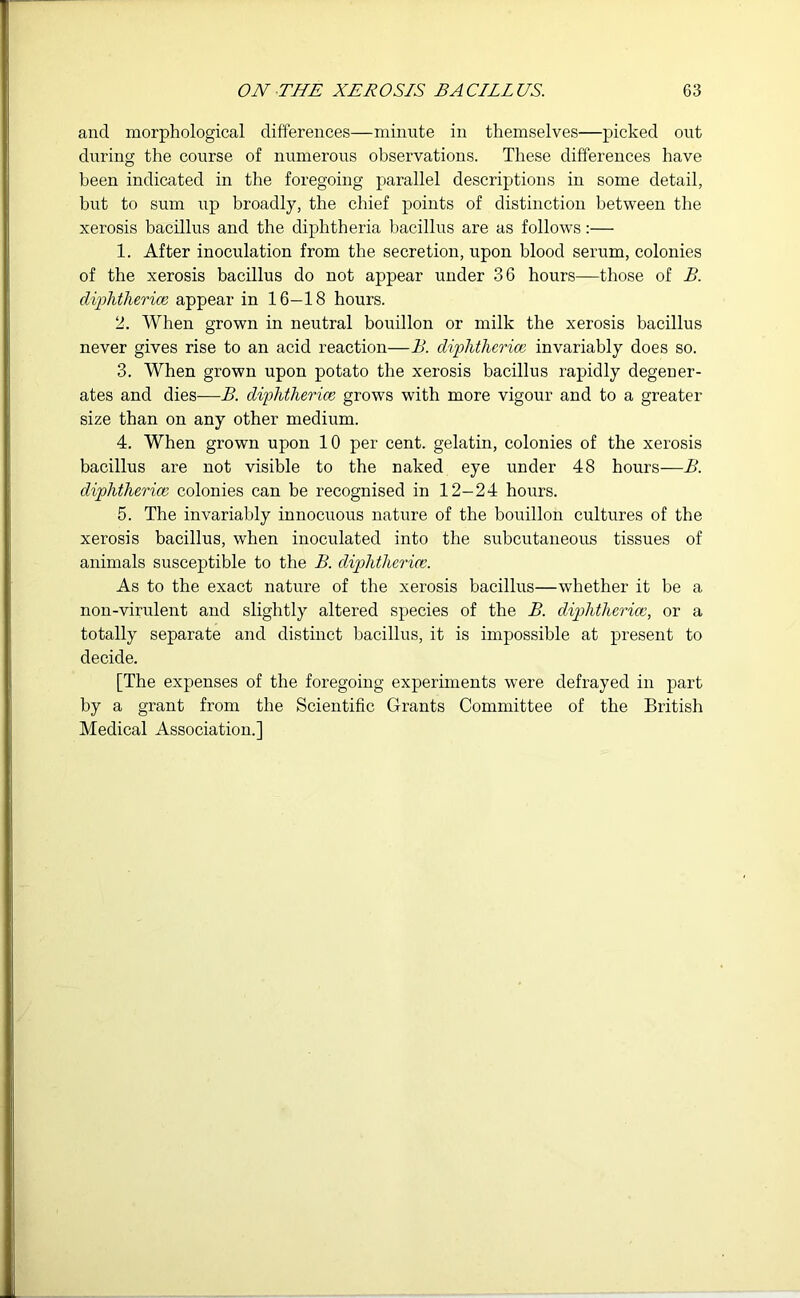 and morphological differences—minute in themselves—picked out during the course of numerous observations. These differences have been indicated in the foregoing parallel descriptions in some detail, but to sum up broadly, the chief points of distinction between the xerosis bacillus and the diphtheria bacillus are as follows:— 1. After inoculation from the secretion, upon blood serum, colonies of the xerosis bacillus do not appear under 36 hours—those of B. diphtherice appear in 16—18 hours. 2. When grown in neutral bouillon or milk the xerosis bacillus never gives rise to an acid reaction—B. diphtherice invariably does so. 3. When grown upon potato the xerosis bacillus rapidly degener- ates and dies—B. diphtherice grows with more vigour and to a greater size than on any other medium. 4. When grown upon 10 per cent, gelatin, colonies of the xerosis bacillus are not visible to the naked eye under 48 hours—B. diphtherice colonies can be recognised in 12-24 hours. 5. The invariably innocuous nature of the bouillon cultures of the xerosis bacillus, when inoculated into the subcutaneous tissues of animals susceptible to the B. diphtherice. As to the exact nature of the xerosis bacillus—whether it be a non-virulent and slightly altered species of the B. diphtherice, or a totally separate and distinct bacillus, it is impossible at present to decide. [The expenses of the foregoing experiments were defrayed in part by a grant from the Scientific Grants Committee of the British Medical Association.]