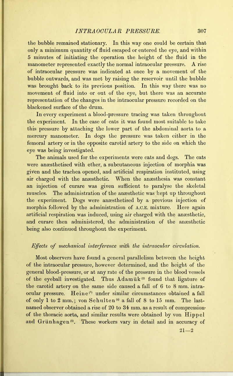 the bubble remained stationary. In this way one could be certain that only a minimum quantity of fluid escaped or entered the eye, and within 5 minutes of initiating the operation the height of the fluid in the manometer represented exactly the normal intraocular pressure. A rise of intraocular pressure was indicated at once by a movement of the bubble outwards, and was met by raising the reservoir until the bubble was brought back to its previous position. In this way there was no movement of fluid into or out of the eye, but there was an accurate representation of the changes in the intraocular pressure recorded on the blackened surface of the drum. In every experiment a blood-pressure tracing was taken throughout the experiment. In the case of cats it was found most suitable to take this pressure by attaching the lower part of the abdominal aorta to a mercury manometer. In dogs the pressure was taken either in the femoral artery or in the opposite carotid artery to the side on which the eye was being investigated. The animals used for the experiments were cats and dogs. The cats were anassthetised with ether, a subcutaneous injection of morphia was given and the trachea opened, and artificial respiration instituted, using air charged with the anaesthetic. When the anaesthesia was constant an injection of curare was given sufficient to paralyse the skeletal muscles. The administration of the anaesthetic was kept up throughout the experiment. Dogs were anaesthetised by a previous injection of morphia followed by the administration of A.c.E. mixture. Here again artificial respiration was induced, using air charged with the anaesthetic, and curare then administered, the administration of the anaesthetic being also continued throughout the experiment. Effects of mechanical interference with the intraocular circulation. Most observers have found a general parallelism between the height of the intraocular pressure, however determined, and the height of the general blood-pressure, or at any rate of the pressure in the blood vessels of the eyeball investigated. Thus Adamiik(2) found that ligature of the carotid artery on the same side caused a fall of 6 to 8 mm. intra- ocular pressure. Heine(3) under similar circumstances obtained a fall of only 1 to 2 mm.; von Schulten(4) a fall of 8 to 15 mm. The last- named observer obtained a rise of 20 to 34 mm. as a result of compression- of the thoracic aorta, and similar results were obtained by von Hippel and Griinhagen(5). These workers vary in detail and in accuracy of 21—2