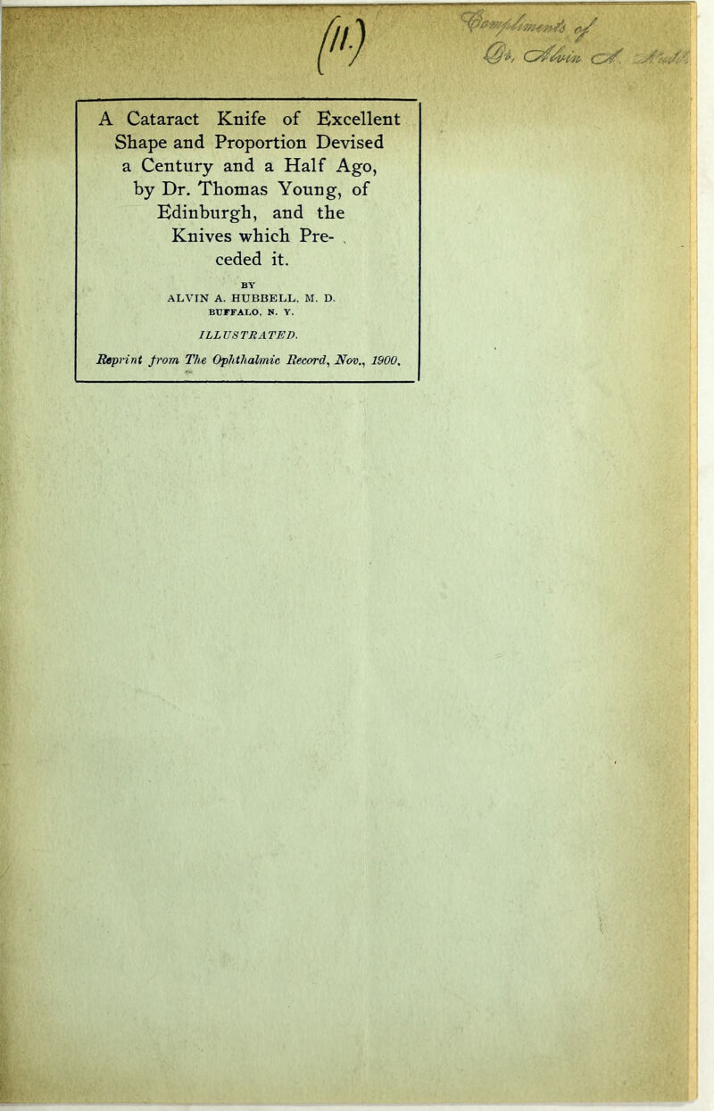 A Cataract Knife of Excellent Shape and Proportion Devised a Century and a Half Ago, by Dr. Thomas Young, of Edinburgh, and the Knives which Pre- ceded it. Reprint from The Ophthalmic Record, Nov., 1900. BY ALVIN A. HUBBELL. M. D. BUFFALO, N. Y. ILLUSTRATED.