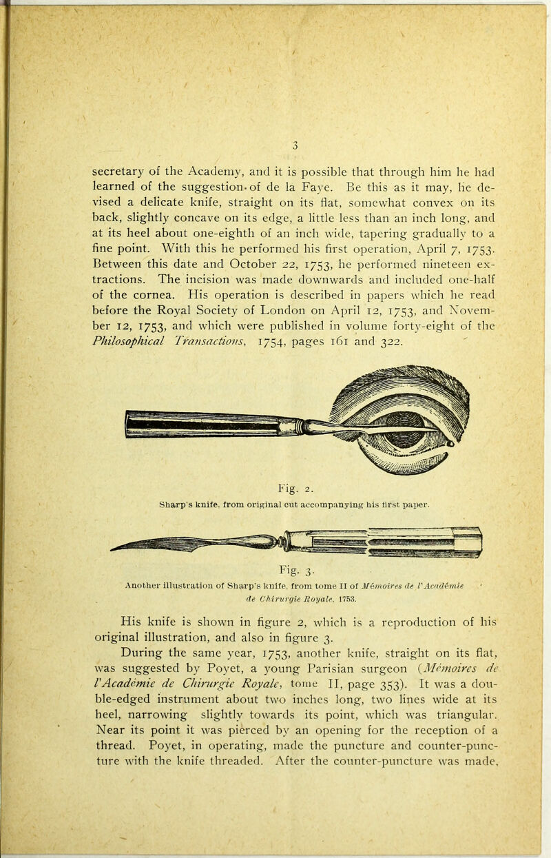 secretary of the Academy, and it is possible that through him he had learned of the suggestion, of de la Faye. Be this as it may, he de- vised a delicate knife, straight on its flat, somewhat convex on its back, slightly concave on its edge, a little less than an inch long, and at its heel about one-eighth of an inch wide, tapering gradually to a fine point. With this he performed his first operation, April 7, 1753. Between this date and October 22, 1753, he performed nineteen ex- tractions. The incision was made downwards and included one-half of the cornea. His operation is described in papers which he read before the Royal Society of London on April 12, 1753, and Novem- ber 12, 1753, and which were published in volume forty-eight of the Philosophical Transactions, 1754, pages 161 and 322. Fig. 2. Sharp's knife, from original cut accompanying his lirst paper. Fig- 3- Another illustration of Sharp's knife, from tome II of J[emoires de VAaulGmie de C'hirurgie Roy ale. 1753. His knife is shown in figure 2, which is a reproduction of his original illustration, and also in figure 3. During the same year, 1753, another knife, straight on its flat, was suggested by Poyet, a young Parisian surgeon {Memoires dc VAcadcmie de Chirurgic Royale, tome II, page 353). It was a dou- ble-edged instrument about two inches long, two lines wide at its heel, narrowing slightly towards its point, which was triangular. Near its point it was pierced by an opening for the reception of a thread. Poyet, in operating, made the puncture and counter-punc- ture with the knife threaded. After the counter-puncture was made.