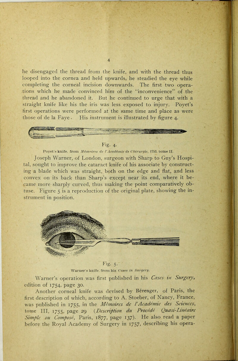 lie disengaged the thread from the knife, and with the thread thus looped into the cornea and held upwards, he steadied the eye while completing the corneal incision downwards. The first two opera- tions which he made convinced him of the “inconvenience” of the thread and he abandoned it. But he continued to urge that with a straight knife like his the iris was less exposed to injury. Poyet’s first operations were performed at the same time and place as were those of de la Faye. His instrument is illustrated by figure 4. Fig. 4. Poyet’s knife. from Memoir a tie P Ac.arl&mie de Chirurgie, 1753. tome II. Joseph Warner, of London, surgeon with Sharp to Guy’s Hospi- tal, sought to improve the cataract knife of his associate by construct- ing a blade which was straight, both on the edge and flat, and less convex on its back than Sharp’s except near its end, where it be- came more-sharply curved, thus making the point comparatively ob- tuse. Figure 5 is a reproduction of the original plate, showing the in- strument in position. Fig- 5- Warner's knife, from his Cases it) Surgery. Warner’s operation was first published in his Cases in Surgery, edition of 1754, page 30. Another corneal knife was devised by Berenger, of Paris, the first description of which, according to A. Stoeber, of Nancy, France, was published in 1755, in the Mcmoires de VAcademic des Sciences, tome III, 1755, page 29 (Description du Procede Quasi-Lineaire Simple ou Compose, Paris, 1877, page 137)- He also read a paper before the Royal Academy of Surgery in 1757, describing his opera-