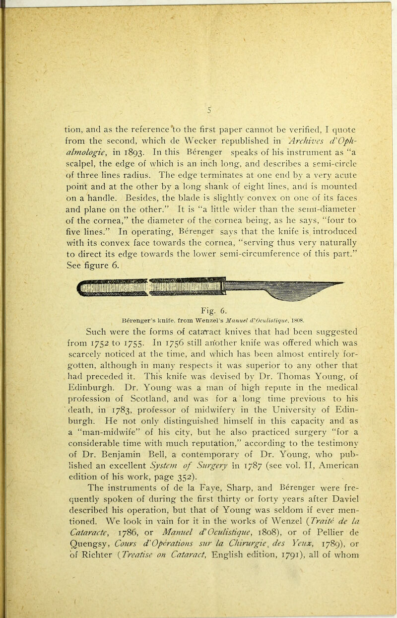 tion, and as the reference*to the first paper cannot be verified, I quote from the second, which de Wecker republished in Archives d'Oph- almologie, in 1893. In this Berenger speaks of his instrument as “a scalpel, the edge of which is an inch long, and describes a semi-circle of three lines radius. The edge terminates at one end by a very acute point and at the other by a long shank of eight lines, and is mounted on a handle. Besides, the blade is slightly convex on one of its faces and plane on the other.” It is “a little wider than the semi-diameter of the cornea,” the diameter of the cornea being, as he says, “four to. five lines.” In operating, Berenger says that the knife is introduced with its convex face towards the cornea, “serving thus very naturally to direct its edge towards the lower semi-circumference of this part.” See figure 6. Fig. 6. Bferenger's knife, from Wenzel's Manuel d'Oculislique, 1808. Such were the forms o-f cataract knives that had been suggested from 1752 to 1755. In 1756 still another knife was offered which was scarcely noticed at the time, and which has been almost entirely for- gotten, although in many respects it was superior to any other that had preceded it. This knife was devised by Dr. Thomas Young, of Edinburgh. Dr. Young was a man of high repute in the medical profession of Scotland, and was for a long time previous to his death, in 1783, professor of midwifery in the University of Edin- burgh. He not only distinguished himself in this capacity and as a “man-midwife” of his city, but he also practiced surgery “for a considerable time with much reputation,” according to the testimony of Dr. Benjamin Bell, a contemporary of Dr. Young, who pub- lished an excellent System of Surgery in 1787 (see vol. II, American edition of his work, page 352). The instruments of de la Faye, Sharp, and Berenger were fre- quently spoken of during the first thirty or forty years after Daviel described his operation, but that of Young was seldom if ever men- tioned. We look in vain for it in the works of Wenzel (Traitc de la Cataracte, 1786, or Manuel d’ Oculistique, 1808), or of Pellier de Quengsy, Cours d' Operations sur la Ckirurgie des Yeux, 1789), or of Richter (Treatise on Cataract, English edition, 1791), all of whom