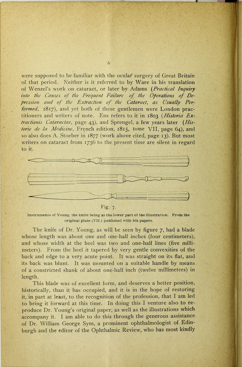 were supposed to be familiar with the ocular surgery of Great Britain of that period. Neither is it referred to by Ware in his translation of Wenzel’s work on cataract, or later by Adams (Practical Inquiry into the Causes of the Frequent Failure of the Operatio?is of De- pression and of the Extraction of the Cataraet, as Usually Per- formed, 1817), and yet both of these gentlemen were London prac- titioners and writers of note. Ens refers to it in 1803 (Historia Ex- tractions Cataractae, page 43), and Sprengel, a few years later (His- toric de la Medicine, French edition, 1815, tome VII, page 64), and so also does A. Stoeber in 1877 (work above cited, page 13). But most writers on cataract from 1756 to the present time are silent in regard to it. Fig. 7. Instruments of Young, the knife being at the lower part of the illustration. From the original plate (VII.) published with his papers. The knife of Dr. Young, as will be seen by figure 7, had a blade whose length was about one and one-half inches (four centimeters), and whose width at the heel was two and one-half lines (five milli- meters). From the heel it tapered by very gentle convexities of the back and edge to a very acute point. It was straight on its flat, and its back was blunt. It was mounted on a suitable handle by means of a constricted shank of about one-half inch (twelve millimeters) in length. This blade was of excellent form, and deserves a better position, historically, than it has occupied, and it is in the hope of restoring it, in part at least, to the recognition of the profession, that I am led to bring it forward at this time. In doing this I venture also to re- produce Dr. Young’s original paper, as well as the illustrations which accompany it. I am able to do this through the generous assistance of Dr. William George Sym, a prominent ophthalmologist of Edin- burgh and the editor of the Ophthalmic Review, who has most kindly