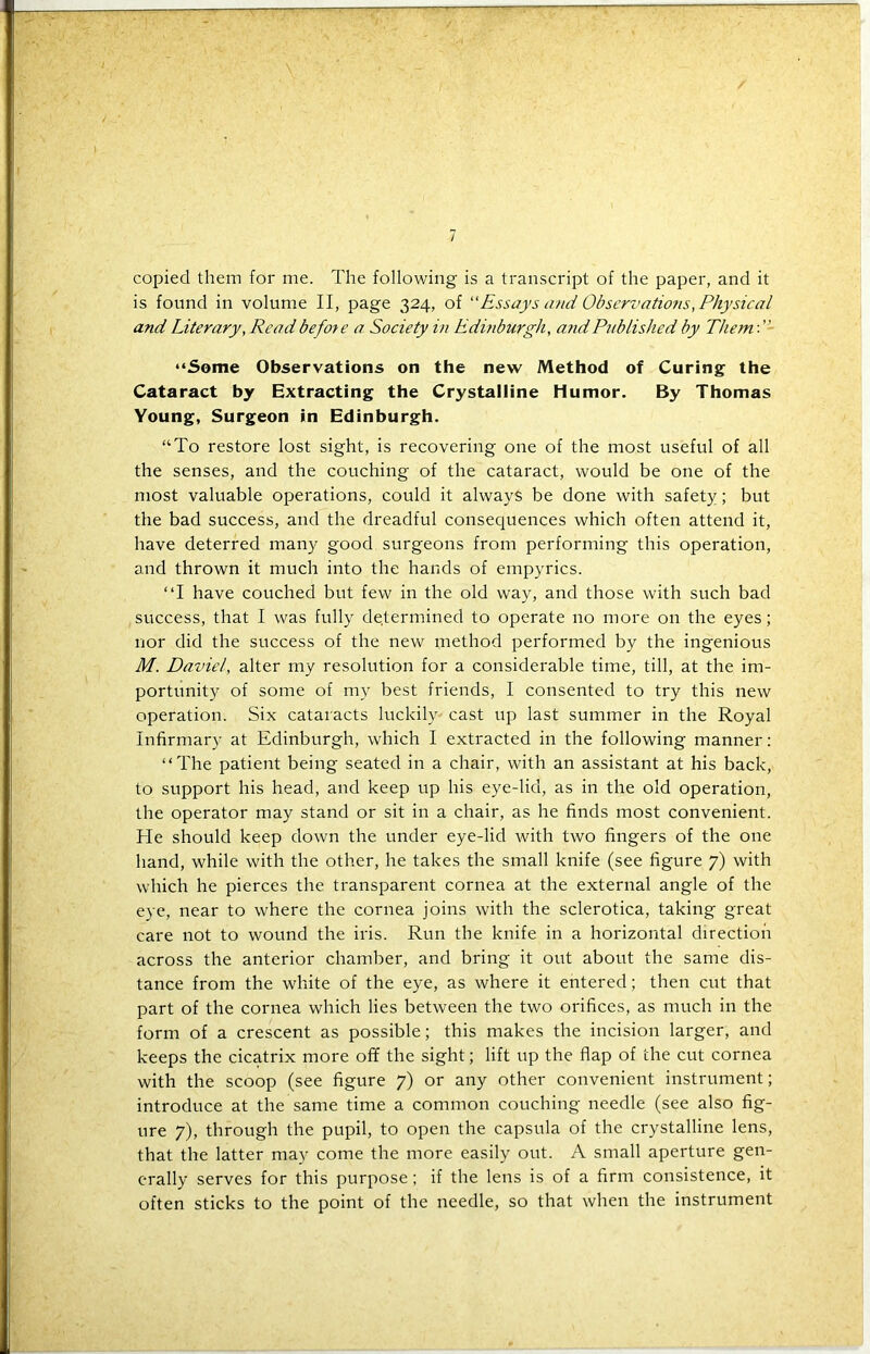 / copied them for me. The following is a transcript of the paper, and it is found in volume II, page 324, of “Essays and Observations, Physical and Literary, Read before a Society in Edinburgh, and Published by Them: ’' “Some Observations on the new Method of Curing the Cataract by Extracting the Crystalline Humor. By Thomas Young, Surgeon in Edinburgh. “To restore lost sight, is recovering one of the most useful of all the senses, and the couching of the cataract, would be one of the most valuable operations, could it always be done with safety; but the bad success, and the dreadful consequences which often attend it, have deterred many good surgeons from performing this operation, and thrown it much into the hands of empyrics. “I have couched but few in the old way, and those with such bad success, that I was fully determined to operate no more on the eyes; nor did the success of the new method performed by the ingenious M. Davie/, alter my resolution for a considerable time, till, at the im- portunity of some of my best friends, 1 consented to try this new operation. Six cataracts luckily cast up last summer in the Royal Infirmary at Edinburgh, which I extracted in the following manner: “The patient being seated in a chair, with an assistant at his back, to support his head, and keep up his eye-lid, as in the old operation, the operator may stand or sit in a chair, as he finds most convenient. He should keep down the under eye-lid with two fingers of the one hand, while with the other, he takes the small knife (see figure 7) with which he pierces the transparent cornea at the external angle of the eye, near to where the cornea joins with the sclerotica, taking great care not to wound the iris. Run the knife in a horizontal direction across the anterior chamber, and bring it out about the same dis- tance from the white of the eye, as where it entered; then cut that part of the cornea which lies between the two orifices, as much in the form of a crescent as possible; this makes the incision larger, and keeps the cicatrix more off the sight; lift up the flap of the cut cornea with the scoop (see figure 7) or any other convenient instrument; introduce at the same time a common couching needle (see also fig- ure 7), through the pupil, to open the capsula of the crystalline lens, that the latter may come the more easily out. A small aperture gen- erally serves for this purpose; if the lens is of a firm consistence, it often sticks to the point of the needle, so that when the instrument