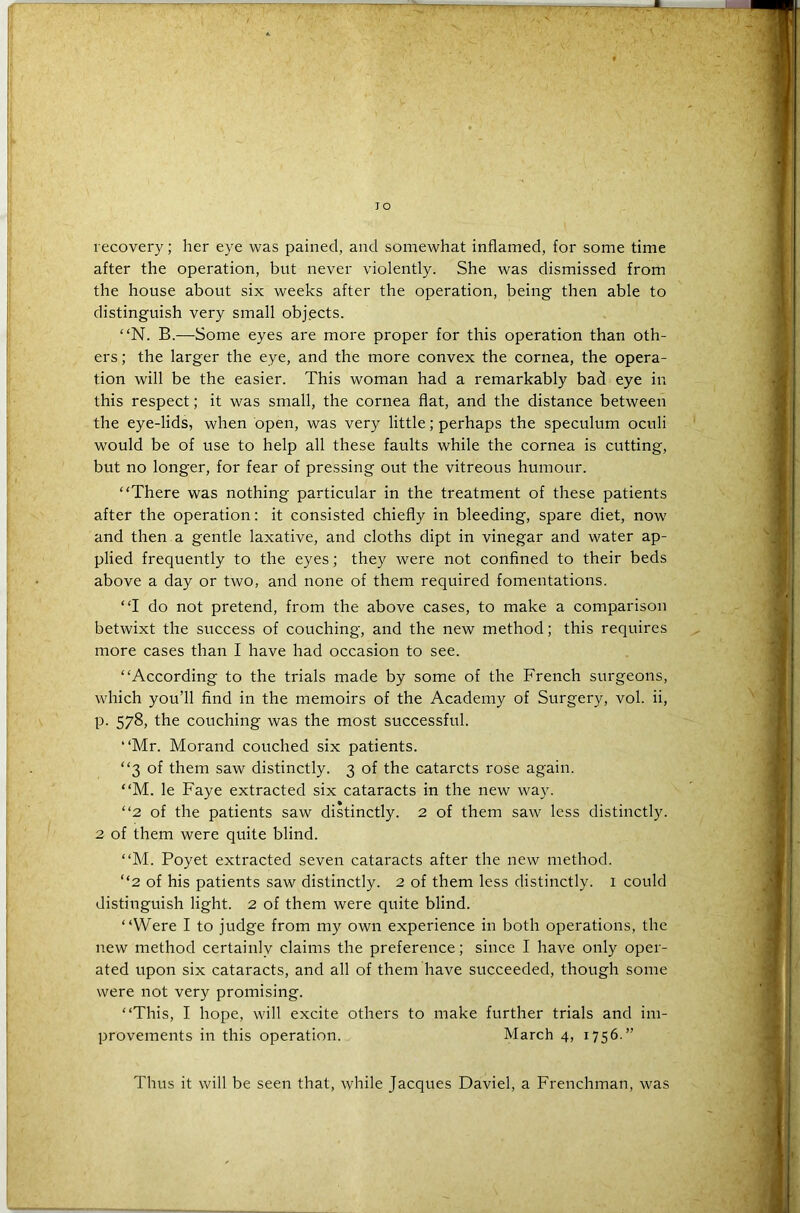 recovery; her eye was pained, and somewhat inflamed, for some time after the operation, but never violently. She was dismissed from the house about six weeks after the operation, being then able to distinguish very small objects. “N. B.—Some eyes are more proper for this operation than oth- ers ; the larger the eye, and the more convex the cornea, the opera- tion will be the easier. This woman had a remarkably bad eye in this respect; it was small, the cornea flat, and the distance between the eye-lids, when open, was very little; perhaps the speculum oculi would be of use to help all these faults while the cornea is cutting, but no longer, for fear of pressing out the vitreous humour. “There was nothing particular in the treatment of these patients after the operation: it consisted chiefly in bleeding, spare diet, now and then a gentle laxative, and cloths dipt in vinegar and water ap- plied frequently to the eyes; they were not confined to their beds above a day or two, and none of them required fomentations. “I do not pretend, from the above cases, to make a comparison betwixt the success of couching, and the new method; this requires more cases than I have had occasion to see. “According to the trials made by some of the French surgeons, which you’ll find in the memoirs of the Academy of Surgery, vol. ii, p. 578, the couching was the most successful. “Mr. Morand couched six patients. “3 of them saw distinctly. 3 of the catarcts rose again. “M. le Faye extracted six cataracts in the new way. “2 of the patients saw distinctly. 2 of them saw less distinctly. 2 of them were quite blind. “M. Poyet extracted seven cataracts after the new method. “2 of his patients saw distinctly. 2 of them less distinctly. 1 could distinguish light. 2 of them were quite blind. “Were I to judge from my own experience in both operations, the new method certainly claims the preference; since I have only oper- ated upon six cataracts, and all of them have succeeded, though some were not very promising. “This, I hope, will excite others to make further trials and im- provements in this operation. March 4, 1756.” Thus it will be seen that, while Jacques Daviel, a Frenchman, was