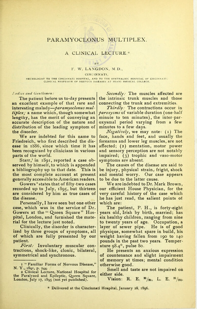 A CLINICAL LECTURE.* BY F. W. LANGDON, M.D., CINCINNATI, NEUROLOGIST TO TME CINCINNATI HOSPITAL, AND TO THE OPHTHALMIC HOSPITAL OF CINCINNATI I CLINICAL PROFESSOR OF NERVOUS DISEASES AT MIAMI MEDICAL COLLEGE. J udies and Gentlemen: The patient before us to-day presents an excellent example of that rare and interesting malady—paramyoclonus mul- tiplex; a name which, though somewhat lengthy, has the merit of conveying an accurate description of the nature and distribution of the leading symptom of the disorder. We are indebted for this name to Friedreich, who first described the dis- ease in 1SS6, since which time it has been recognized by clinicians in various parts of the world. Starr,1 2 in 1S91, reported a case ob- served by himself, to which is appended a bibliography up to that date. This is the most complete account at present generally accessible to American readers. Gowerss states that of fifty-two cases recorded up to July, 1895, thirteen are considered by him as true cases of the disease. Personally, I have seen but one other case, which was in the service of Dr. Gowers at the “ Queen Square” Hos- pital, London, and furnished the mate- rial for the lecture just noted. Clinically, the disorder is character- ized by three groups of symptoms, all of which are fully presented by our patient. First: Involuntary muscular con- tractions, shock-like, clonic, bilateral, symmetrical and synchronous. 1 “ Familiar Forms of Nervous Disease,” N. Y., 1891, p. 244. 2 Clinical Lecture, National Hospital for the Paralyzed and Epileptic, Queen Square, London, July 17, 1895 (not yet published). Secondly: The muscles affected are the intrinsic trunk muscles and those connecting the trunk and extremities. Thirdly: The contractions occur in paroxysms oi variable duration (one-half minute to ten minutes), the inter-par- oxysmal period varying from a few minutes to a few days. Negatively, we may note: (1) The face, hands and feet, and usually the forearms and lower leg muscles, are not affected; (2) mentation, motor power and sensory perception are not notably impaired; (3) trophic and vaso-motor symptoms are absent. The causes of the disease are said to be injury, physical strain,- fright, shock and mental worry. Our case appears to be due to the latter cause. We are indebted to Dr. Mark Brown, our efficient House Physician, for the very careful history of the case which he has just read, the salient points of which are: The patient, P. H., is forty-eight years old, Irish by birth, married; has six healthy children, ranging from nine to twenty years of age. Occupation, a layer of sewer pipe. He is of good physique, somewhat spare in build, his weight having fallen from 190 to 140 pounds in the past two years. Temper- ature 98.4°, pulse 80. He presents an anxious expression of countenance and slight impairment of memory at times; mental condition otherwise good. Smell and taste are not impaired on either side. Vision: R. E. »/», L. E. »/** Delivered at the Cincinnati Hospital, January 28, 1896.