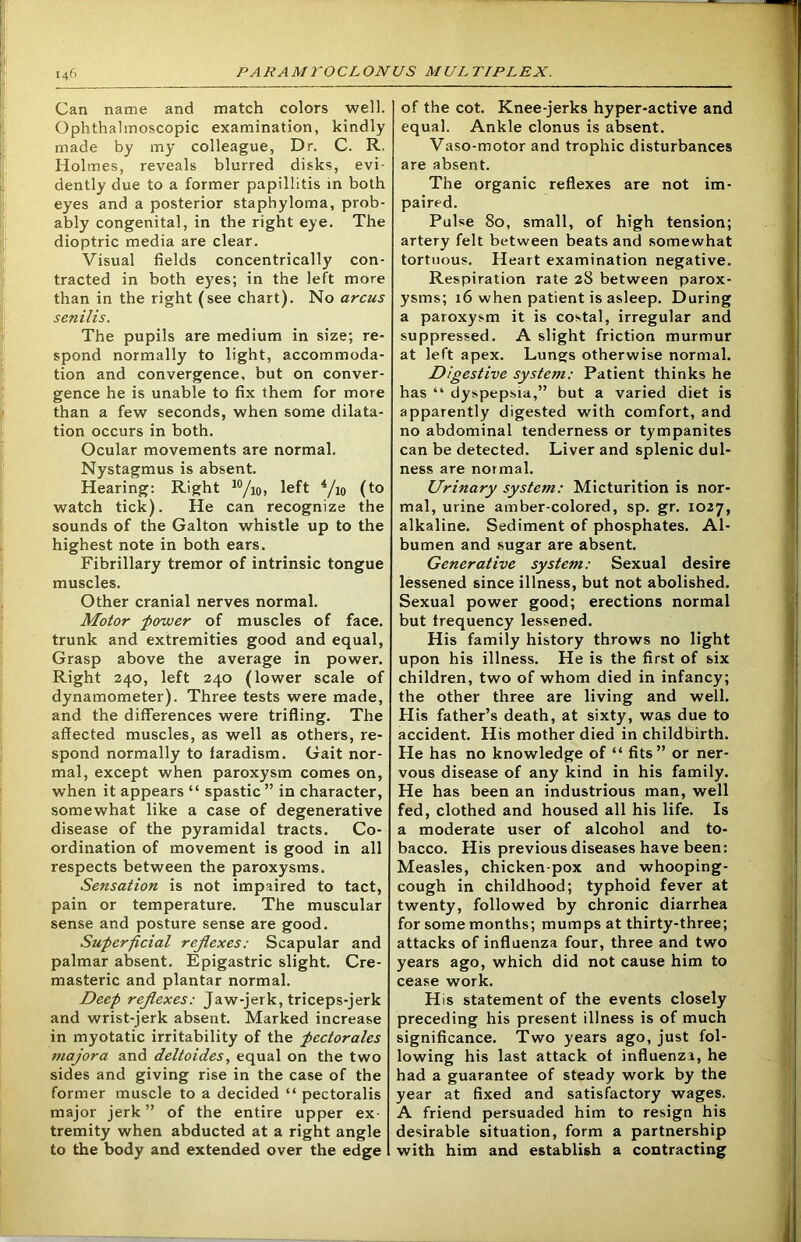 Can name and match colors well. Ophthalmoscopic examination, kindly made by my colleague, Dr. C. R. Holmes, reveals blurred disks, evi- dently due to a former papillitis in both eyes and a posterior staphyloma, prob- ably congenital, in the right eye. The dioptric media are clear. Visual fields concentrically con- tracted in both eyes; in the left more than in the right (see chart). No arcus senilis. The pupils are medium in size; re- spond normally to light, accommoda- tion and convergence, but on conver- gence he is unable to fix them for more than a few seconds, when some dilata- tion occurs in both. Ocular movements are normal. Nystagmus is absent. Hearing: Right 10/i0, left 4/i0 (to watch tick). He can recognize the sounds of the Galton whistle up to the highest note in both ears. Fibrillary tremor of intrinsic tongue muscles. Other cranial nerves normal. Motor power of muscles of face, trunk and extremities good and equal, Grasp above the average in power. Right 240, left 240 (lower scale of dynamometer). Three tests were made, and the differences were trifling. The affected muscles, as well as others, re- spond normally to faradism. Gait nor- mal, except when paroxysm comes on, when it appears “ spastic ” in character, somewhat like a case of degenerative disease of the pyramidal tracts. Co- ordination of movement is good in all respects between the paroxysms. Sensation is not impaired to tact, pain or temperature. The muscular sense and posture sense are good. Superficial reflexes: Scapular and palmar absent. Epigastric slight. Cre- masteric and plantar normal. Deep reflexes: Jaw-jerk, triceps-jerk and wrist-jerk absent. Marked increase in myotatic irritability of the pectorales majora and deltoides, equal on the two sides and giving rise in the case of the former muscle to a decided “ pectoralis major jerk” of the entire upper ex tremity when abducted at a right angle to the body and extended over the edge of the cot. Knee-jerks hyper-active and equal. Ankle clonus is absent. Vaso-motor and trophic disturbances are absent. The organic reflexes are not im- paired. Pulse 80, small, of high tension; artery felt between beats and somewhat tortuous. Heart examination negative. Respiration rate 28 between parox- ysms; 16 when patient is asleep. During a paroxysm it is costal, irregular and suppressed. A slight friction murmur at left apex. Lungs otherwise normal. Digestive system: Patient thinks he has “ dyspepsia,” but a varied diet is apparently digested with comfort, and no abdominal tenderness or tympanites can be detected. Liver and splenic dul- ness are normal. Urinary system: Micturition is nor- mal, urine amber-colored, sp. gr. 1027, alkaline. Sediment of phosphates. Al- bumen and sugar are absent. Generative system: Sexual desire lessened since illness, but not abolished. Sexual power good; erections normal but frequency lessened. His family history throws no light upon his illness. He is the first of six children, two of whom died in infancy; the other three are living and well. His father’s death, at sixty, was due to accident. His mother died in childbirth. He has no knowledge of “ fits” or ner- vous disease of any kind in his family. He has been an industrious man, well fed, clothed and housed all his life. Is a moderate user of alcohol and to- bacco. His previous diseases have been: Measles, chicken-pox and whooping- cough in childhood; typhoid fever at twenty, followed by chronic diarrhea for some months; mumps at thirty-three; attacks of influenza four, three and two years ago, which did not cause him to cease work. His statement of the events closely preceding his present illness is of much significance. Two years ago, just fol- lowing his last attack of influenza, he had a guarantee of steady work by the year at fixed and satisfactory wages. A friend persuaded him to resign his desirable situation, form a partnership with him and establish a contracting