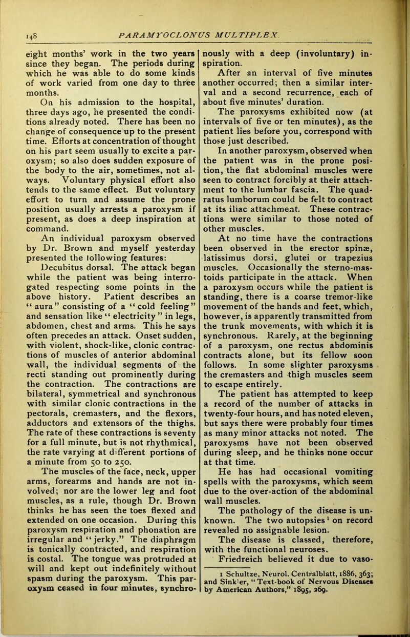 eight months’ work in the two years since they began. The periods during which he was able to do some kinds of work varied from one day to three months. On his admission to the hospital, three days ago, he presented the condi- tions already noted. There has been no change of consequence up to the present time. Efforts at concentration of thought on his part seem usually to excite a par- oxysm; so also does sudden exposure of the body to the air, sometimes, not al- ways. Voluntary physical effort also tends to the same effect. But voluntary effort to turn and assume the prone position usually arrests a paroxysm if present, as does a deep inspiration at command. An individual paroxysm observed by Dr. Brown and myself yesterday presented the lollowing features: Decubitus dorsal. The attack began while the patient was being interro- gated respecting some points in the above history. Patient describes an “ aura” consisting of a “cold feeling” and sensation like “ electricity ” in legs, abdomen, chest and arms. This he says often precedes an attack. Onset sudden, with violent, shock-like, clonic contrac- tions of muscles of anterior abdominal wall, the individual segments of the recti standing out prominently during the contraction. The contractions are bilateral, symmetrical and synchronous with similar clonic contractions in the pectorals, cremasters, and the flexors, adductors and extensors of the thighs. The rate of these contractions is seventy for a full minute, but is not rhythmical, the rate varying at different portions of a minute from 50 to 250. The muscles of the face, neck, upper arms, forearms and hands are not in- volved; nor are the lower leg and foot muscles, as a rule, though Dr. Brown thinks he has seen the toes flexed and extended on one occasion. During this paroxysm respiration and phonation are irregular and “jerky.” The diaphragm is tonically contracted, and respiration is costal. The tongue was protruded at will and kept out indefinitely without spasm during the paroxysm. This par- oxysm ceased in four minutes, synchro- nously with a deep (involuntary) in- spiration. After an interval of five minutes another occurred; then a similar inter- val and a second recurrence, each of about five minutes’ duration. The paroxysms exhibited now (at intervals of five or ten minutes), as the patient lies before you, correspond with those just described. In another paroxysm, observed when the patient was in the prone posi- tion, the flat abdominal muscles were seen to contract forcibly at their attach- ment to the lumbar fascia. The quad- ratus lumborum could be felt to contract at its iliac attachment. These contrac- tions were similar to those noted of other muscles. At no time have the contractions been observed in the erector spinse, latissimus dorsi, glutei or trapezius muscles. Occasionally the sterno-mas- toids participate in the attack. When a paroxysm occurs while the patient is standing, there is a coarse tremor-like movement of the hands and feet, which, however, is apparently transmitted from the trunk movements, with which it is synchronous. Rarely, at the beginning of a paroxysm, one rectus abdominis contracts alone, but its fellow soon follows. In some slighter paroxysms the cremasters and thigh muscles seem to escape entirely. The patient has attempted to keep a record of the number of attacks in twenty-four hours, and has noted eleven, but says there were probably four times as many minor attacks not noted. The paroxysms have not been observed during sleep, and he thinks none occur at that time. He has had occasional vomiting spells with the paroxysms, which seem due to the over-action of the abdominal wall muscles. The pathology of the disease is un- known. The two autopsies1 on record revealed no assignable lesion. The disease is classed, therefore, with the functional neuroses. Friedreich believed it due to vaso- 1 Schultze, Neurol. Centralblatt, 1886, 363; and Slnk'er, “Text-book of Nervous Diseases by American Authors,” 1895, 269.