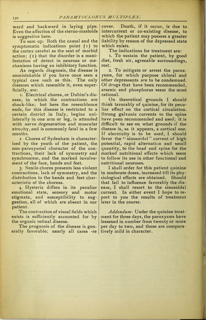 150 ward and backward in laying pipe. Even the affection of the sterno-mastoids is suggestive here. To sum up: Both the causal and the symptomatic indications point (1) to the cortex cerebri as the seat of morbid action; (2) that the disorder is a mani- festation of detect in neurons or me- chanisms having an inhibitory function. As regards diagnosis, the disease is unmistakable if you have once seen a typical case such as this. The only diseases which resemble it, even super- ficially. are: 1. Electrical chorea, or Dubini’s dis- ease, in which the contractions are shock-like; but here the resemblance ends, for this disease is restricted to a certain district in Italy, begins uni- laterally in one arm or leg, is attended with nerve degeneration and muscular atrophy, and is commonly fatal in a few months. 2. Chorea of Sydenham is character- ized by the youth of the patient, the non-paroxysmal character of the con- tractions, their lack of symmetry and synchronism, and the marked involve- ment of the face, hands and feet. 3. Senile chorea presents less violent contractions, lack of symmetry, and the distribution to the hands and feet char- acteristic of the choreas. 4. Hysteria differs in its peculiar emotional state, sensory and motor stigmata, and susceptibility to sug- gestion, all of which are absent in our patient. The contraction of visual fields which exists is sufficiently accounted for by the organic retinal disease. The prognosis of the disease is gen- erally favorable; nearly all cases -re cover. Death, if it occur, is due to intercurrent or co-existing disease, to which the patient may possess a greater liability by reason of the depressed state which exists. The indications for treatment are: 1. To sustain the patient, by good diet, fresh air, agreeable surroundings, rest. 2. To mitigate or arrest the parox- ysms, for which purpose chloral and other depressants are to be condemned. Of drugs that have been recommended, arsenic and phosphorus seem the most rational. On theoretical grounds I should think favorably of quinine, for its pecu- liar effect on the cortical circulation. Strong galvanic currents to the spine have peen recommended and used; it is difficult to see on what grounds if the disease is, as it appears, a cortical one. If electricity is to be used, I should favor the “ sinusoidal” current of high potential, rapid alternation and small quantity, to the head and spine for the marked nutritional effects which seem to follow its use in other functional and nutritional neuroses. I shall order for this patient quinine in moderate doses, increased till its phy- siological effects are obtained. Should that fail to influence favorably the dis- ease, I shall resort to the sinusoidal current. In either event I hope to re- port to you the results of treatment later in the course. Addendum-. Under the quinine treat- ment for three days, the paroxysms have lessened in number from twenty or more per day to two, and those are compara- tively mild in character.