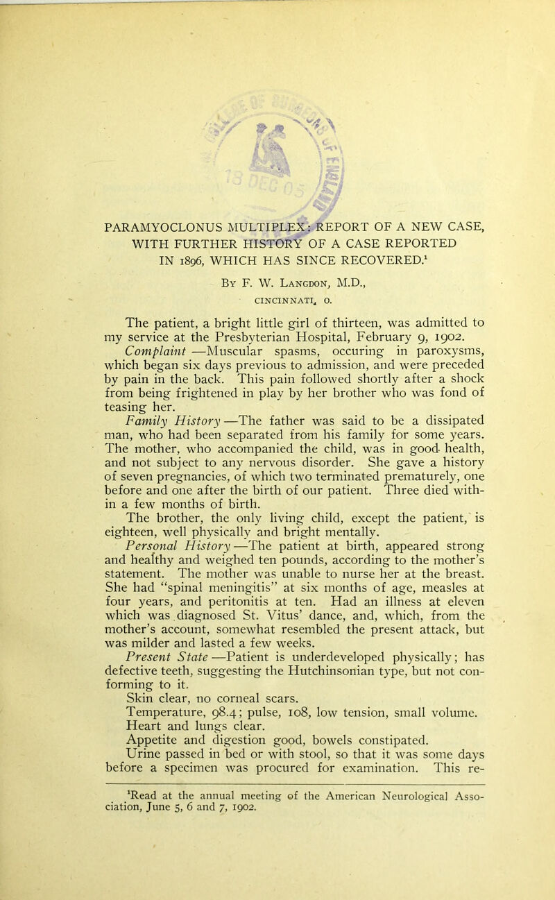 PARAMYOCLONUS MULTIPLEX: REPORT OF A NEW CASE, WITH FURTHER HISTORY OF A CASE REPORTED IN 1896, WHICH HAS SINCE RECOVERED.1 By F. W. Langdon, M.D., CINCINNATI* 0. The patient, a bright little girl of thirteen, was admitted to my service at the Presbyterian Hospital, February 9, 1902. Complaint —Muscular spasms, occuring in paroxysms, which began six days previous to admission, and were preceded by pain in the back. This pain followed shortly after a shock from being frightened in play by her brother who was fond of teasing her. Family History —The father was said to be a dissipated man, who had been separated from his family for some years. The mother, who accompanied the child, was in good health, and not subject to any nervous disorder. She gave a history of seven pregnancies, of which two terminated prematurely, one before and one after the birth of our patient. Three died with- in a few months of birth. The brother, the only living child, except the patient, is eighteen, well physically and bright mentally. Personal History —The patient at birth, appeared strong and healthy and weighed ten pounds, according to the mother’s statement. The mother was unable to nurse her at the breast. She had “spinal meningitis” at six months of age, measles at four years, and peritonitis at ten. Had an illness at eleven which was diagnosed St. Vitus’ dance, and, which, from the mother’s account, somewhat resembled the present attack, but was milder and lasted a few weeks. Present State—Patient is underdeveloped physically; has defective teeth, suggesting the Hutchinsonian type, but not con- forming to it. Skin clear, no corneal scars. Temperature, 98.4; pulse, 108, low tension, small volume. Heart and lungs clear. Appetite and digestion good, bowels constipated. Urine passed in bed or with stool, so that it was some days before a specimen was procured for examination. This re- JRead at the annual meeting of the American Neurological Asso-