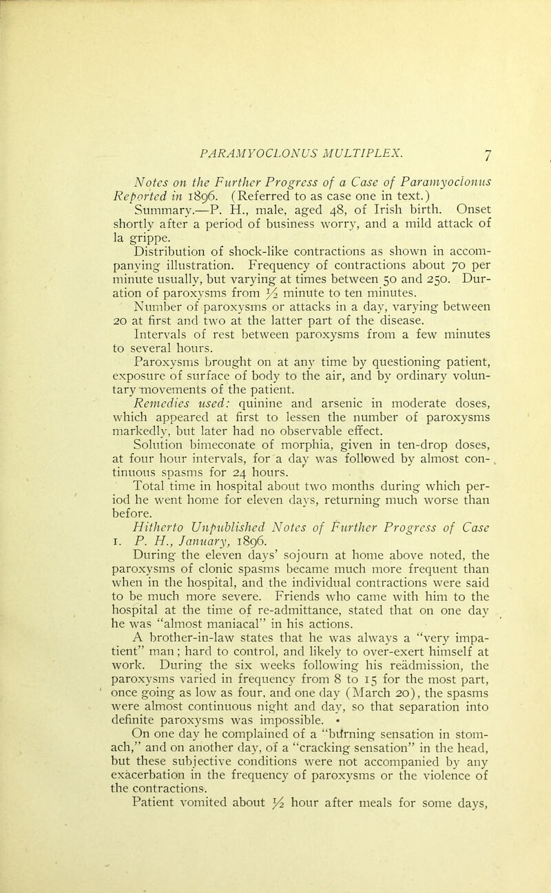 Notes on the Further Progress of a Case of Paramyoclonus Reported in 1896. (Referred to as case one in text.) Summary.—P. H., male, aged 48, of Irish birth. Onset shortly after a period of business worry, and a mild attack of la grippe. Distribution of shock-like contractions as shown in accom- panying illustration. Frequency of contractions about 70 per minute usually, but varying at times between 50 and 250. Dur- ation of paroxysms from R? minute to ten minutes. Number of paroxysms or attacks in a day, varying between 20 at first and two at the latter part of the disease. Intervals of rest between paroxysms from a few minutes to several hours. Paroxysms brought on at any time by questioning patient, exposure of surface of body to the air, and by ordinary volun- tary movements of the patient. Remedies used: quinine and arsenic in moderate doses, which appeared at first to lessen the number of paroxysms markedly, but later had no observable effect. Solution bimeconate of morphia, given in ten-drop doses, at four hour intervals, for a day was followed by almost con- tinuous spasms for 24 hours. Total time in hospital about two months during which per- iod he went home for eleven days, returning much worse than before. Hitherto Unpublished Notes of Further Progress of Case 1. P. IP., January, 1896. During the eleven days’ sojourn at home above noted, the paroxysms of clonic spasms became much more frequent than when in the hospital, and the individual contractions were said to be much more severe. Friends who came with him to the hospital at the time of re-admittance, stated that on one day he was “almost maniacal” in his actions. A brother-in-law states that he was always a “very impa- tient” man; hard to control, and likely to over-exert himself at work. During the six weeks following his readmission, the paroxysms varied in frequency from 8 to 15 for the most part, once going as low as four, and one day (March 20), the spasms were almost continuous night and day, so that separation into definite paroxysms was impossible. • On one day he complained of a “bdrning sensation in stom- ach,” and on another day, of a “cracking sensation” in the head, but these subjective conditions were not accompanied by any exacerbation in the frequency of paroxysms or the violence of the contractions. Patient vomited about hour after meals for some days,