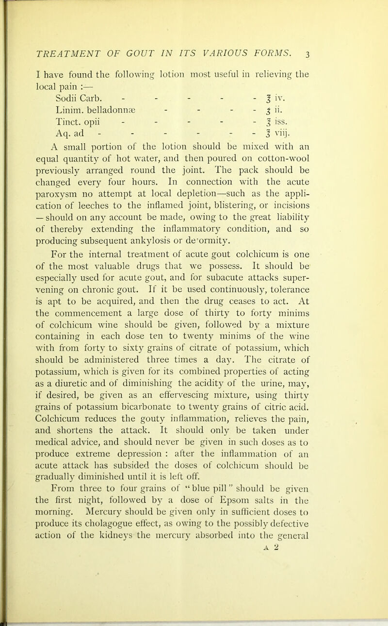 I have found the following lotion most useful in relieving the local pain :— Sodii Carb. - - - - - 3 iv. Linim. belladonnae - - - % ii. Tinct. opii - - - - - J iss. Aq. ad - - - - - j viij. A small portion of the lotion should be mixed with an equal quantity of hot water, and then poured on cotton-wool previously arranged round the joint. The pack should be changed every four hours. In connection with the acute paroxysm no attempt at local depletion—such as the appli- cation of leeches to the inflamed joint, blistering, or incisions — should on any account be made, owing to the great liability of thereby extending the inflammatory condition, and so producing subsequent ankylosis or de'ormity. For the internal treatment of acute gout colchicum is one of the most valuable drugs that we possess. It should be especially used for acute gout, and for subacute attacks super- vening on chronic gout. If it be used continuously, tolerance is apt to be acquired, and then the drug ceases to act. At the commencement a large dose of thirty to forty minims of colchicum wine should be given, followed by a mixture containing in each dose ten to twenty minims of the wine with from forty to sixty grains of citrate of potassium, which should be administered three times a day. The citrate of potassium, which is given for its combined properties of acting as a diuretic and of diminishing the acidity of the urine, may, if desired, be given as an effervescing mixture, using thirty grains of potassium bicarbonate to twenty grains of citric acid. Colchicum reduces the gouty inflammation, relieves the pain, and shortens the attack. It should only be taken under medical advice, and should never be given in such doses as to produce extreme depression : after the inflammation of an acute attack has subsided the doses of colchicum should be gradually diminished until it is left off. From three to four grains of “ blue pill ” should be given the first night, followed by a dose of Epsom salts in the morning. Mercury should be given only in sufficient doses to produce its cholagogue effect, as owing to the possibly defective action of the kidneys the mercury absorbed into the general a 2