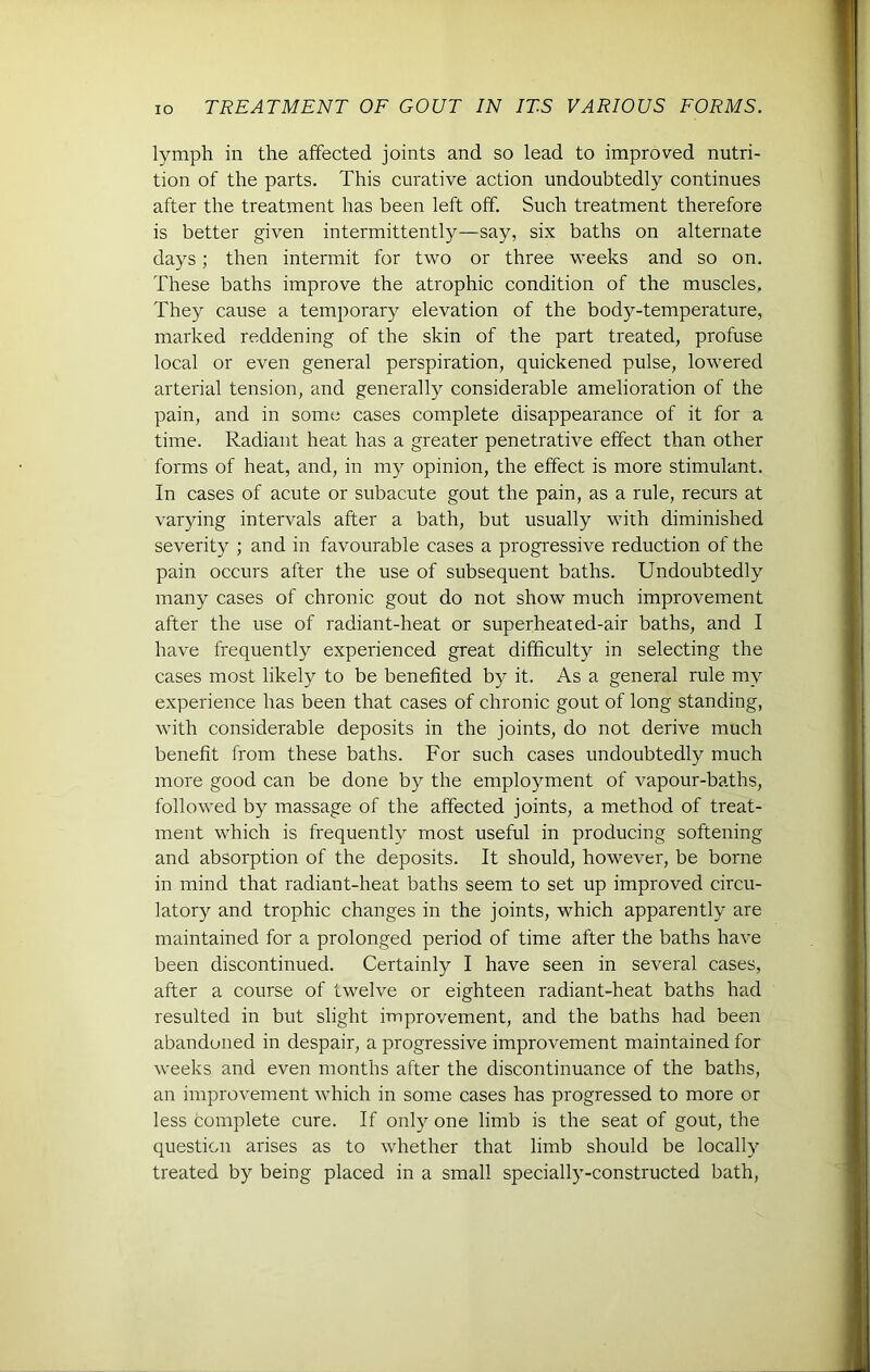 lymph in the affected joints and so lead to improved nutri- tion of the parts. This curative action undoubtedly continues after the treatment has been left off. Such treatment therefore is better given intermittently—say, six baths on alternate days; then intermit for two or three weeks and so on. These baths improve the atrophic condition of the muscles, They cause a temporary elevation of the body-temperature, marked reddening of the skin of the part treated, profuse local or even general perspiration, quickened pulse, lowered arterial tension, and generally considerable amelioration of the pain, and in some cases complete disappearance of it for a time. Radiant heat has a greater penetrative effect than other forms of heat, and, in my opinion, the effect is more stimulant. In cases of acute or subacute gout the pain, as a rule, recurs at varying intervals after a bath, but usually with diminished severity ; and in favourable cases a progressive reduction of the pain occurs after the use of subsequent baths. Undoubtedly many cases of chronic gout do not show much improvement after the use of radiant-heat or superheated-air baths, and I have frequently experienced great difficulty in selecting the cases most likely to be benefited by it. As a general rule my experience has been that cases of chronic gout of long standing, with considerable deposits in the joints, do not derive much benefit from these baths. For such cases undoubtedly much more good can be done by the employment of vapour-baths, followed by massage of the affected joints, a method of treat- ment which is frequently most useful in producing softening and absorption of the deposits. It should, however, be borne in mind that radiant-heat baths seem to set up improved circu- latory and trophic changes in the joints, which apparently are maintained for a prolonged period of time after the baths have been discontinued. Certainly I have seen in several cases, after a course of twelve or eighteen radiant-heat baths had resulted in but slight improvement, and the baths had been abandoned in despair, a progressive improvement maintained for weeks and even months after the discontinuance of the baths, an improvement which in some cases has progressed to more or less complete cure. If only one limb is the seat of gout, the question arises as to whether that limb should be locally treated by being placed in a small specially-constructed bath,