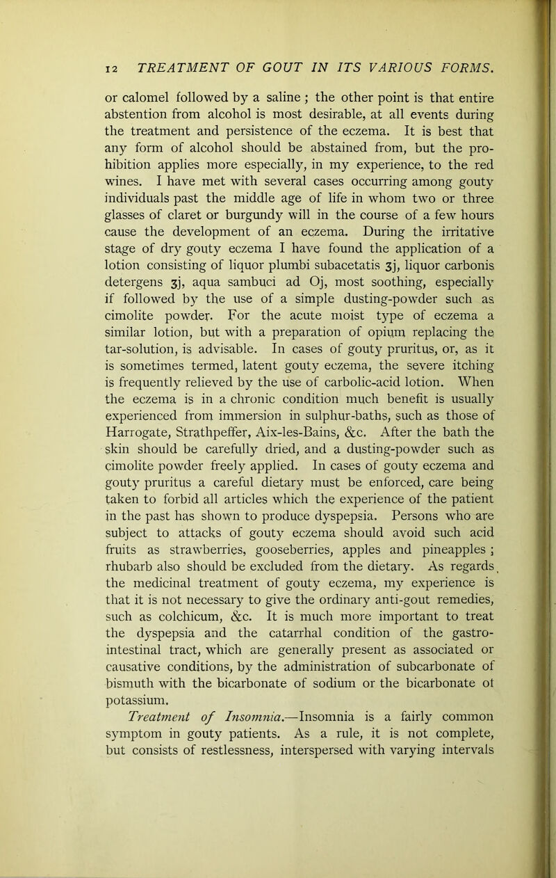 or calomel followed by a saline ; the other point is that entire abstention from alcohol is most desirable, at all events during the treatment and persistence of the eczema. It is best that any form of alcohol should be abstained from, but the pro- hibition applies more especially, in my experience, to the red wines. I have met with several cases occurring among gouty individuals past the middle age of life in whom two or three glasses of claret or burgundy will in the course of a few hours cause the development of an eczema. During the irritative stage of dry gouty eczema I have found the application of a lotion consisting of liquor plumbi subacetatis 3j, liquor carbonis detergens 3j, aqua sambuci ad Oj, most soothing, especially if followed by the use of a simple dusting-powder such as cimolite powder. For the acute moist type of eczema a similar lotion, but with a preparation of opium replacing the tar-solution, is advisable. In cases of gouty pruritus, or, as it is sometimes termed, latent gouty eczema, the severe itching is frequently relieved by the use of carbolic-acid lotion. When the eczema is in a chronic condition much benefit is usually experienced from immersion in sulphur-baths, such as those of Harrogate, Strathpeffer, Aix-les-Bains, &c. After the bath the skin should be carefully dried, and a dusting-powder such as cimolite powder freely applied. In cases of gouty eczema and gouty pruritus a careful dietary must be enforced, care being taken to forbid all articles which the experience of the patient in the past has shown to produce dyspepsia. Persons who are subject to attacks of gouty eczema should avoid such acid fruits as strawberries, gooseberries, apples and pineapples ; rhubarb also should be excluded from the dietary. As regards t the medicinal treatment of gouty eczema, my experience is that it is not necessary to give the ordinary anti-gout remedies, such as colchicum, &c. It is much more important to treat the dyspepsia and the catarrhal condition of the gastro- intestinal tract, which are generally present as associated or causative conditions, by the administration of subcarbonate of bismuth with the bicarbonate of sodium or the bicarbonate of potassium. Treatment of Insomnia.—Insomnia is a fairly common symptom in gouty patients. As a rule, it is not complete, but consists of restlessness, interspersed with varying intervals