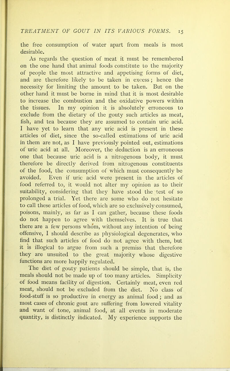 the free consumption of water apart from meals is most desirable. As regards the question of meat it must be remembered on the one hand that animal foods constitute to the majority of people the most attractive and appetising forms of diet, and are therefore likely to be taken in excess; hence the necessity for limiting the amount to be taken. But on the other hand it must be borne in mind that it is most desirable to increase the combustion and the oxidative powers within the tissues. In my opinion it is absolutely erroneous to exclude from the dietary of the gouty such articles as meat, fish, and tea because they are assumed to contain uric acid. I have yet to learn that any uric acid is present in these articles of diet, since the so-called estimations of uric acid in them are not, as I have previously pointed out, estimations of uric acid at all. Moreover, the deduction is an erroneous one that because uric acid is a nitrogenous body, it must therefore be directly derived from nitrogenous constituents of the food, the consumption of which must consequently be avoided. Even if uric acid were present in the articles of food referred to, it would not alter my opinion as to their suitability, considering that they have stood the test of so prolonged a trial. Yet there are some who do not hesitate to call these articles of food, which are so exclusively consumed, poisons, mainly, as far as I can gather, because these foods do not happen to agree with themselves. It is true that there are a few persons whom, without any intention of being offensive, I should describe as physiological degenerates, who find that such articles of food do not agree with them, but it is illogical to argue from such a premiss that therefore they are unsuited to the great majority whose digestive functions are more happily regulated. The diet of gouty patients should be simple, that is, the meals should not be made up of too many articles. Simplicity of food means facility of digestion. Certainly meat, even red meat, should not be excluded from the diet. No class of food-stuff is so productive in energy as animal food ; and as most cases of chronic gout are suffering from lowered vitality and want of tone, animal food, at all events in moderate quantity, is distinctly indicated. My experience supports the