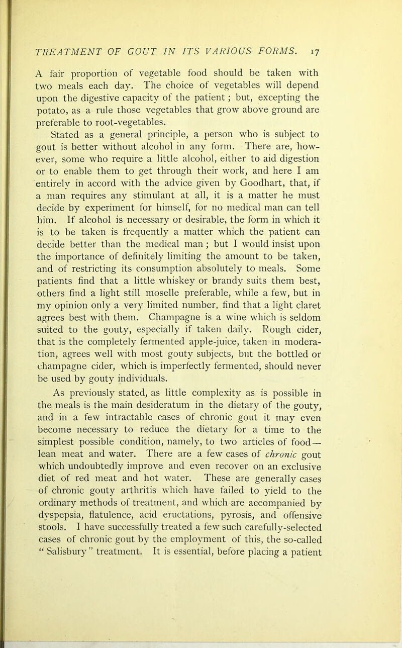 A fair proportion of vegetable food should be taken with two meals each day. The choice of vegetables will depend upon the digestive capacity of the patient; but, excepting the potato, as a rule those vegetables that grow above ground are preferable to root-vegetables. Stated as a general principle, a person who is subject to gout is better without alcohol in any form. There are, how- ever, some who require a little alcohol, either to aid digestion or to enable them to get through their work, and here I am entirely in accord with the advice given by Goodhart, that, if a man requires any stimulant at all, it is a matter he must decide by experiment for himself, for no medical man can tell him. If alcohol is necessary or desirable, the form in which it is to be taken is frequently a matter which the patient can decide better than the medical man ; but I would insist upon the importance of definitely limiting the amount to be taken, and of restricting its consumption absolutely to meals. Some patients find that a little whiskey or brandy suits them best, others find a light still moselle preferable, while a few, but in my opinion only a very limited number, find that a light claret agrees best with them. Champagne is a wine which is seldom suited to the gouty, especially if taken daily. Rough cider, that is the completely fermented apple-juice, taken in modera- tion, agrees well with most gouty subjects, but the bottled or champagne cider, which is imperfectly fermented, should never be used by gouty individuals. As previously stated, as little complexity as is possible in the meals is the main desideratum in the dietary of the gouty, and in a few intractable cases of chronic gout it may even become necessary to reduce the dietary for a time to the simplest possible condition, namely, to two articles of food — lean meat and water. There are a few cases of chronic gout which undoubtedly improve and even recover on an exclusive diet of red meat and hot water. These are generally cases of chronic gouty arthritis which have failed to yield to the ordinary methods of treatment, and which are accompanied by dyspepsia, flatulence, acid eructations, pyrosis, and offensive stools. I have successfully treated a few such carefully-selected cases of chronic gout by the employment of this, the so-called “ Salisbury ” treatment. It is essential, before placing a patient