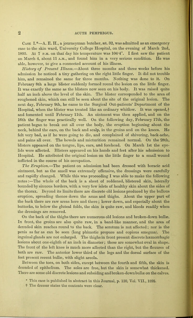 Case I.*—A. E. H., a journeyman butcher, set. 32, was admitted as an emergency case to the skin ward, University College Hospital, on the evening of March 2nd, 1895. At 7 p.m. on that day his temperature was 104'4°. I first saw the patient on March 4, about 11 a.m., and found him in a very serious condition. He was able, however, to give a connected account of his illness. History of Present Illness.—About three months and three weeks before his admission he noticed a tiny gathering on the right little finger. It did not trouble him, and remained the same for three months. Nothing was done to it. On February 8th a large blister suddenly formed round the lesion on the little finger. It was exactly the same as the blisters now seen on his body. It was raised quite half an inch above the level of the skin. The blister corresponded to the area of roughened skin, which can still be seen about the site of the original lesion. The next day, February 9th, he came to the Surgical Out-patients’ Department of the Hospital, when the blister was treated like an ordinary whitlow. It was opened,! and fomented until February 11th. An ointment was then applied, and on the 16th the finger was practically well. On the following day, February 17th, the patient began to break out all over the body, the eruption beginning about the neck, behind the ears, on the back and scalp, in the groins and on the knees. He felt very bad, as if he were going to die, and complained of shivering, back-ache, and pains all over. The bowels and micturition remained normal. On the 28th, blisters appeared on the tongue, lips, ears, and forehead. On March 1st the eye- lids were affected. Blisters appeared on his hands and feet after his admission to Hospital. He attributed the original lesion on the little finger to a small wound inflicted in the course of his occupation. The Eruption.—The patient on admission had been dressed with boracic acid ointment, but as the smell was extremely offensive, the dressings were carefully and rapidly changed. While this was proceeding I was able to make the following notes :—The whole of the back is a sheet of reddened, blistered skin, laterally bounded by sinuous borders, with a very few islets of healthy skin about the sides of the thorax. Beyond its limits there are discrete old lesions produced by the bullous eruption, spreading thence down the arms and thighs. About the upper part -of the back there are raw areas here and there ; lower down, and especially about the buttocks, to below the gluteal folds, the skin is quite raw, and bleeds readily when the dressings are removed. On the back of the thighs there are numerous old lesions and broken-down bullae. In front, the groins are also quite raw, in a band-like manner, and the area of denuded skin reaches round +o the back. The scrotum is not affected; nor is the penis as far as can be seen (long phimotic prepuce and copious smegma). The inguinal glands are not enlarged. The thighs in front present discrete haemorrhagic lesions about one-eighth of an inch in diameter; these are somewhat oval in shape. The front of the left knee is much more affected than the right, but the flexures of both are raw. The anterior lower third of the legs and the dorsal surface of the feet present recent bullae, with slight areola. Between the toes, on both sides, except between the fourth and fifth, the skin is denuded of epithelium. The soles are free, but the skin is somewhat thickened. There are some old discrete lesions and subsiding and broken-down bullae on the calves. * This case is published in abstract in this Journal, p. 120, Vol. VII., 1895. t The dresser states the contents were clear.