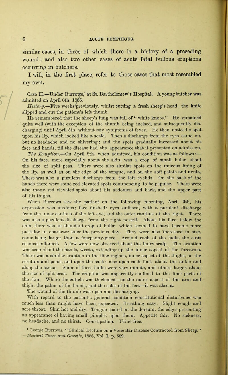 similar cases, in three of which there is a history of a preceding wound ; and also two other cases of acute fatal bullous eruptions occurring in butchers. I will, in the first place, refer to those cases that most resembled my own. Case II.—Under Burrows,1 at St. Bartholomew’s Hospital. A young butcher was admitted on April 8th, 1886. History.—Five weeks previously, whilst cutting a fresh sheep’s head, the knife slipped and cut the patient’s left thumb. He remembered that the sheep’s lung was full of “ white knobs.” He remained quite well (with the exception of the thumb being incised, and subsequently dis- charging) until April 5th, without any symptoms of fever. He then noticed a spot upon his lip, which looked like a scald. Then a discharge from the eyes came on, but no headache and no shivering; and the spots gradually increased about his face and hands, till the disease had the appearance that it presented on admission. The Eruption.—On April 8th, when admitted, his condition was as follows:— On his face, more especially about the skin, was a crop of small bullae about the size of split peas. There were also similar spots on the mucous lining of the lip, as well as on the edge of the tongue, and on the soft palate and uvula. There was also a purulent discharge from the left eyelids. On the back of the hands there were some red elevated spots commencing to be papular. There were also many red elevated spots about his abdomen and back, and the upper part of his thighs. When Burrows saw the patient on the following morning, April 9th, his expression was anxious; face flushed; eyes suffused, with a purulent discharge from the inner canthus of the left eye, and the outer canthus of the right. There was also a purulent discharge from the right nostril. About his face, below the chin, there was an abundant crop of bullae, which seemed to have become more pustular in character since the previous day. They were also increased in size, some being larger than a fourpenny-piece. Around each of the bull® the cutis seemed inflamed. A few were now observed about the hairy scalp. The eruption was seen about the hands, wrists, extending up the inner aspect of the forearms. There was a similar eruption in the iliac regions, inner aspect of the thighs, on the scrotum and penis, and upon the back; also upon each foot, about the ankle and along the tarsus. Some of these bullae were very minute, and others larger, about the size of split peas. The eruption was apparently confined to the finer parts of the skin. Where the cuticle was thickened—on the outer aspect of the arm and thigh, the palms of the hands, and the soles of the feet—it was absent. The wound of the thumb was open and discharging. With regard to the patient’s general condition constitutional disturbance was much less than might have been, expected. Breathing easy. Slight cough and sore throat. Skin hot and dry. Tongue coated on the dorsum, the edges presenting an appearance of having small pimples upon them. Appetite fair. No sickness, no headache, and no thirst. Constipation. Urine free. 1 George Burrows, “Clinical Lecture on a Vesicular Disease Contracted from Sheep.” —Medical Times and Gazette, 1856, Vol. I. p. 589.