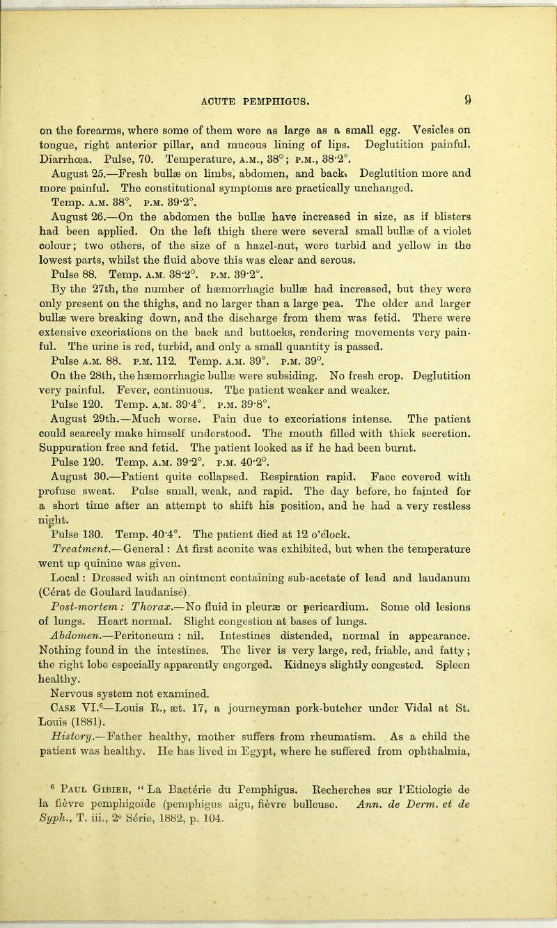 on the forearms, where some of them were as large as a small egg. Vesicles on tongue, right anterior pillar, and mucous lining of lips. Deglutition painful. Diarrhoea. Pulse, 70. Temperature, A.M., 38°; p.m., 38-2°. August 25.—Fresh bullae on limbs, abdomen, and back. Deglutition more and more painful. The constitutional symptoms are practically unchanged. Temp. a.m. 38°. p.m. 39'2°. August 26.—On the abdomen the bullae have increased in size, as if blisters had been applied. On the left thigh there were several small bullae of a violet colour; two others, of the size of a hazel-nut, were turbid and yellow in the lowest parts, whilst the fluid above this was clear and serous. Pulse 88. Temp. a.m. 38‘2°. p.m. By the 27th, the number of haemorrhagic bullae had increased, but they were only present on the thighs, and no larger than a large pea. The older and larger bullae were breaking down, and the discharge from them was fetid. There were extensive excoriations on the back and buttocks, rendering movements very pain- ful. The urine is red, turbid, and only a small quantity is passed. Pulse a.m. 88. p.m. 112. Temp. a.m. 39°. p.m. 39°. On the 28th, the haemorrhagic bullae were subsiding. No fresh crop. Deglutition very painful. Fever, continuous. The patient weaker and weaker. Pulse 120. Temp. a.m. 39'4°. p.m. 39-8°. August 29th.—Much worse. Pain due to excoriations intense. The patient could scarcely make himself understood. The mouth filled with thick secretion. Suppuration free and fetid. The patient looked as if he had been burnt. Pulse 120. Temp. a.m. 39'2°. p.m. 40'2°. August 30.—Patient quite collapsed. Respiration rapid. Face covered with profuse sweat. Pulse small, weak, and rapid. The day before, he fajnted for a short time after an attempt to shift his position, and he had a very restless night. Pulse 130. Temp. 40'4°. The patient died at 12 o’clock. Treatment.—General: At first aconite was exhibited, but when the temperature went up quinine was given. Local: Dressed with an ointment containing sub-acetate of lead and laudanum (Cerat de Goulard laudanise). Post-mortem: Thorax.—No fluid in pleurae or pericardium. Some old lesions of lungs. Heart normal. Slight congestion at bases of lungs. Abdomen.—Peritoneum : nil. Intestines distended, normal in appearance. Nothing found in the intestines. The liver is very large, red, friable, and fatty; the right lobe especially apparently engorged. Kidneys slightly congested. Spleen healthy. Nervous system not examined. Case VI.6—Louis R., aet. 17, a journeyman pork-butcher under Vidal at St. Louis (1881). History.—Father healthy, mother suffers from rheumatism. As a child the patient was healthy. He has lived in Egypt, where he suffered from ophthalmia, 6 Paul Gibiee, “ La Bacterie du Pemphigus. Recherches sur l’Etiologie de la fievre pemphigoi'de (pemphigus aigu, fievre bulleuse. Ann. de Derm, et de Syjph., T. iii., 2U Sdrie, 1882, p. 104.