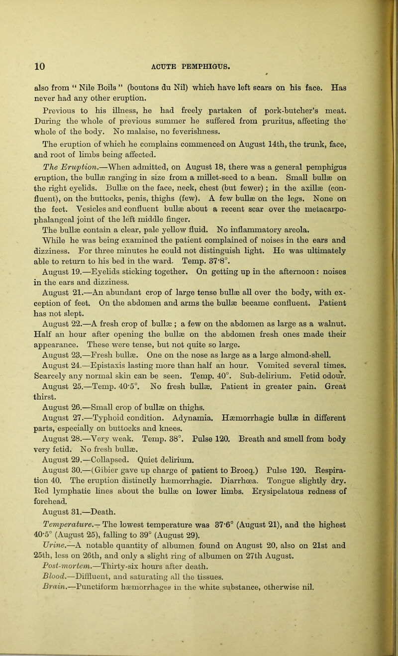 also from “ Nile Boils ” (boutons du Nil) which have left soars on his face. Has never had any other eruption. Previous to his illness, he had freely partaken of pork-butcher’s meat. During the whole of previous summer he suffered from pruritus, affecting the whole of the body. No malaise, no feverishness. The eruption of which he complains commenced on August 14th, the trunk, face, and root of limbs being affected. The Eruption.—When admitted, on August 18, there was a general pemphigus eruption, the bullae ranging in size from a millet-seed to a bean. Small bullae on the right eyelids. Bull® on the face, neck, chest (but fewer) ; in the axillae (con- fluent), on the buttocks, penis, thighs (few). A few bullae on the legs. None on the feet. Vesicles and confluent bullae about a recent scar over the metacarpo- phalangeal joint of the left middle finger. The bullae contain a clear, pale yellow fluid. No inflammatory areola. While he was being examined the patient complained of noises in the ears and dizziness. For three minutes he could not distinguish light. He was ultimately able to return to his bed in the ward. Temp. 37'8°. August 19.—Eyelids sticking together. On getting up in the afternoon: noises in the ears and dizziness. August 21.—An abundant crop of large tense bullse all over the body, with ex- ception of feet. On the abdomen and arms the bullse became confluent. Patient has not slept. August 22.—A fresh crop of bullse ; a few on the abdomen as large as a walnut. Half an hour after opening the bulls on the abdomen fresh ones made their appearance. These were tense, but not quite so large. August 23.—Fresh bullae. One on the nose as large as a large almond-shell. August 24.—Epistaxis lasting more than half an hour. Vomited several times. Scarcely any normal skin can be seen. Temp. 40°. Sub-delirium. Fetid odour. August 25.—Temp. 40-5°. No fresh bullae. Patient in greater pain. Great thirst. August 26.—Small crop of bullae on thighs. August 27.—Typhoid condition. Adynamia. Haemorrhagic bullae in different parts, especially on buttocks and knees. August 28.—Very weak. Temp. 38°. Pulse 120. Breath and smell from body very fetid. No fresh bullae. August 29.—Collapsed. Quiet delirium. August 30.—(Gibier gave up charge of patient to Brocq.) Pulse 120. Respira- tion 40. The eruption distinctly haemorrhagic. Diarrhoea. Tongue slightly dry. Red lymphatic lines about the bullse on lower limbs. Erysipelatous redness of forehead. August 31.—Death. Temperature.— The lowest temperature was 37-6° (August 21), and the highest 40-5° (August 25), falling to 39° (August 29). Urine.—A notable quantity of albumen found on August 20, also on 21st and 25th, less on 26th, and only a slight ring of albumen on 27th August. Post-mortem.—Thirty-six hours after death. Blood.—Diffluent, and saturating all the tissues. Brain.—Punctiform haemorrhages in the white substance, otherwise nil.