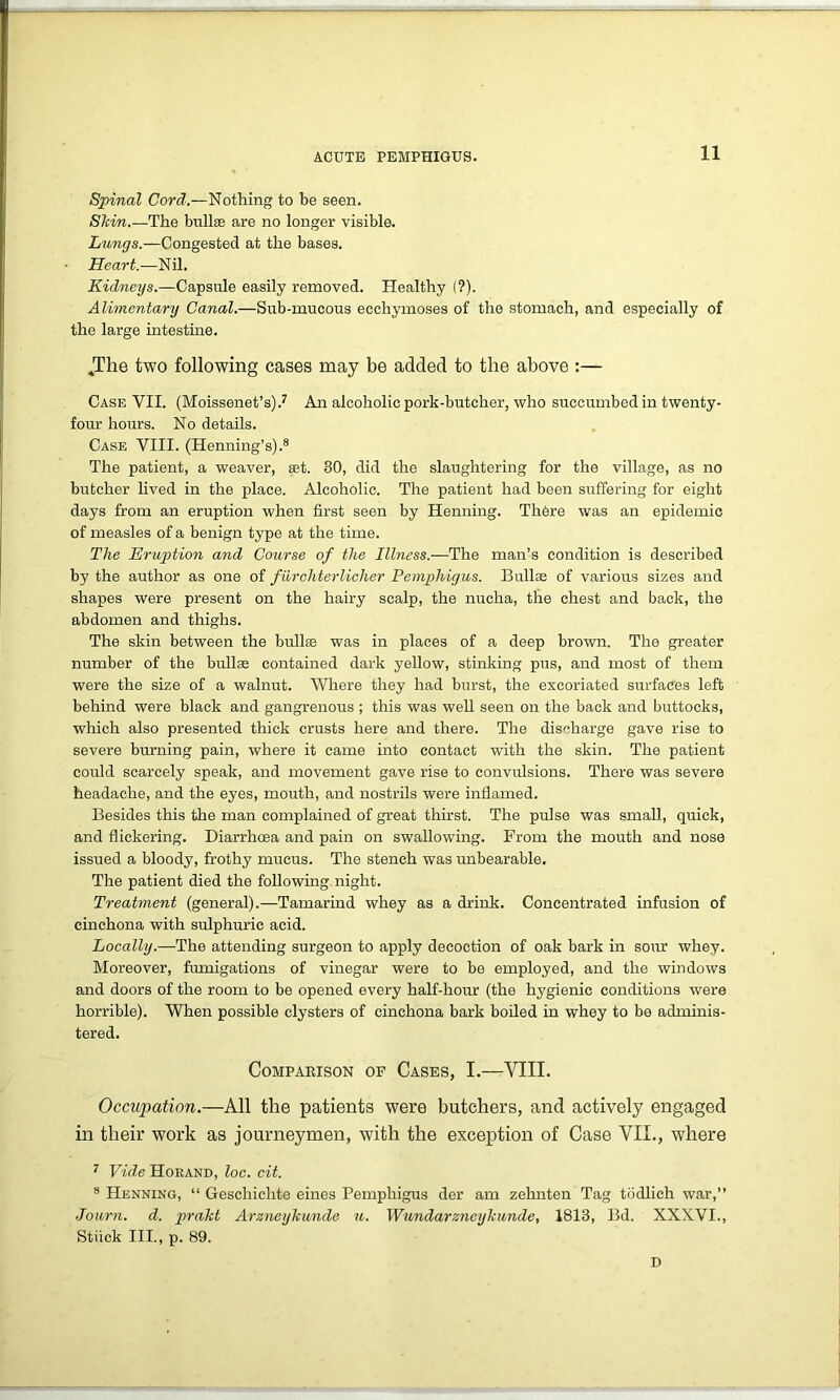 Spinal Cord.—Nothing to be seen. Skim.—The bullas are no longer visible. Lungs.—Congested at the bases. Heart.—Nil. Kidneys.—Capsule easily removed. Healthy (?). Alimentary Canal.—Sub-mucous ecchymoses of the stomach, and especially of the large intestine. ,The two following cases may be added to the above :— Case VII. (Moissenet’s).7 An alcoholic pork-butcher, who succumbed in twenty- four hours. No details. Case VIII. (Henning’s).8 The patient, a weaver, set. 30, did the slaughtering for the village, as no butcher lived in the place. Alcoholic. The patient had been suffering for eight days from an eruption when first seen by Henning. There was an epidemic of measles of a benign type at the time. The Eruption and Course of the Illness.—The man’s condition is described by the author as one of fiirchterlicher Pemphigus. Bullae of various sizes and shapes were present on the hairy scalp, the nucha, the chest and back, the abdomen and thighs. The skin between the bullas was in places of a deep brown. The greater number of the bullae contained dark yellow, stinking pus, and most of them were the size of a walnut. Where they had burst, the excoriated surfaces left behind were black and gangrenous ; this was well seen on the back and buttocks, which also presented thick crusts here and there. The discharge gave rise to severe burning pain, where it came into contact with the skin. The patient coirld scarcely speak, and movement gave rise to convulsions. There was severe headache, and the eyes, mouth, and nostrils were inflamed. Besides this the man complained of great thirst. The pulse was small, quick, and flickering. Diarrhoea and pain on swallowing. From the mouth and nose issued a bloody, frothy mucus. The stench was unbearable. The patient died the following night. Treatment (general).—Tamarind whey as a drink. Concentrated infusion of cinchona with sulphuric acid. Locally.—The attending surgeon to apply decoction of oak bark in sour whey. Moreover, fumigations of vinegar were to be employed, and the windows and doors of the room to be opened every half-hour (the hygienic conditions were horrible). When possible clysters of cinchona bark boiled in whey to be adminis- tered. Comparison of Cases, I.—VIII. Occupation.—All the patients were butchers, and actively engaged in their work as journeymen, with the exception of Case VII., where 7 Vide Horand, loc. cit. 8 Henning, “ Gescliichte eines Pemphigus der am zehnten Tag tbdlich war,” Journ. d. prakt Arzneykunde u. Wundarzneykunde, 1813, Bd. XXXVI., Stiick III., p. 89. D