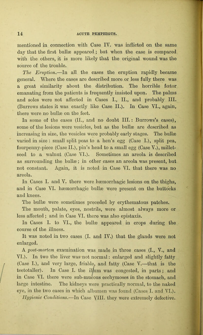 mentioned in connection with Case IY. was inflicted on the same day that the first bullae appeared ; but when the case is compared with the others, it is more likely that the original wound was the source of the trouble. The Eruption.—In all the cases the eruption rapidly became general. Where the cases are described more or less fully there was a great similarity about the distribution. The horrible foetor emanating from the patients is frequently insisted upon. The palms and soles were not affected in Cases I., II., and probably III. (Burrows states it was exactly like Case II.). In Case VI., again, there were no bullae on the feet. In some of the cases (II., and no doubt III.: Burrows’s cases), some of the lesions were vesicles, but as the bullae are described as increasing in size, the vesicles were probably early stages. The bullae varied in size : small split peas to a hen’s egg (Case I.), split pea, fourpenny-piece (Case II.), pin’s head to a small egg (Case V.j, millet- seed to a walnut (Case VI.). Sometimes an areola is described as surrounding the bullae; in other cases an areola was present, but not constant. Again, it is noted in Case VI. that there was no areola. In Cases I. and V. there were haemorrhagic lesions on the thighs, and in Case VI. haemorrhagic bullae were present on the buttocks and knees. The bullae were sometimes preceded by erythematous patches. The mouth, palate, eyes, nostrils, were almost always more or less affected; and in Case VI. there was also epistaxis. In Cases I. to VI., the bullae appeared in crops during the course of the illness. It was noted in two cases (I. and IV.) that the glands were not enlarged. A post-mortem examination was made in three cases (I., V., and VI.). In two the liver was not normal: enlarged and slightly fatty (Case I.), and very large, friable, and fatty (Case V.—that is the teetotaller). In Case I. the ilium was congested, in parts ; and in Case VI. there were sub-mucous ecchymoses in the stomach, and large intestine. The kidneys were practically normal, to the naked eye, in the two cases in which albumen was found (Cases I. and VI.). Hygienic Conditions.—In Case YIH- they were extremely defective.