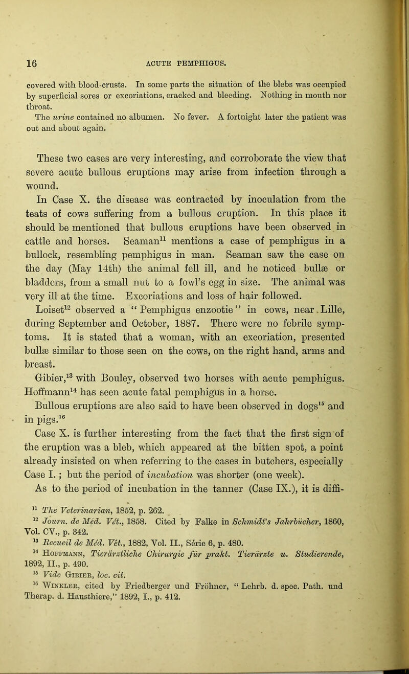 covered with blood-crusts. In some parts the situation of the blebs was occupied by superficial sores or excoriations, cracked and bleeding. Nothing in mouth nor throat. The urine contained no albumen. No fever. A fortnight later the patient was out and about again. These two cases are very interesting, and corroborate the view that severe acute bullous eruptions may arise from infection through a wound. In Case X. the disease was contracted by inoculation from the teats of cows suffering from a bullous eruption. In this place it should be mentioned that bullous eruptions have been observed in cattle and horses. Seaman11 mentions a case of pemphigus in a bullock, resembling pemphigus in man. Seaman saw the case on the day (May 14th) the animal fell ill, and he noticed bullae or bladders, from a small nut to a fowl’s egg in size. The animal was very ill at the time. Excoriations and loss of hair followed. Loiset12 observed a “Pemphigus enzootie” in cows, near.Lille, during September and October, 1887. There were no febrile symp- toms. It is stated that a woman, with an excoriation, presented bullae similar to those seen on the cows, on the right hand, arms and breast. Gibier,13 with Bouley, observed two horses with acute pemphigus. Hoffmann14 has seen acute fatal pemphigus in a horse. Bullous eruptions are also said to have been observed in dogs'5 and in pigs.16 Case X. is further interesting from the fact that the first sign of the eruption was a bleb, which appeared at the bitten spot, a point already insisted on when referring to the cases in butchers, especially Case I.; but the period of incubation was shorter (one week). As to the period of incubation in the tanner (Case IX.), it is diffi- 11 The Veterinarian, 1852, p. 262. 12 Journ. de Med. Vet., 1858. Cited by Falke in Schmidt's Jahrbiicher, 1860, Vol. CV., p. 342. 13 Eecueil de Med. Vet., 1882, Vol. II., Serie 6, p. 480. 14 Hoffmann, Tierarztliche Chirurgie far praht. Tierarzte u. Studierende, 1892, II., p. 490. 15 Vide Gibier, loc. cit. 16 Winkler, cited by Friedberger und Frohner, “ Lehrb. d. spec. Path, und Therap. d. Hausthiere,” 1892, I., p. 412.