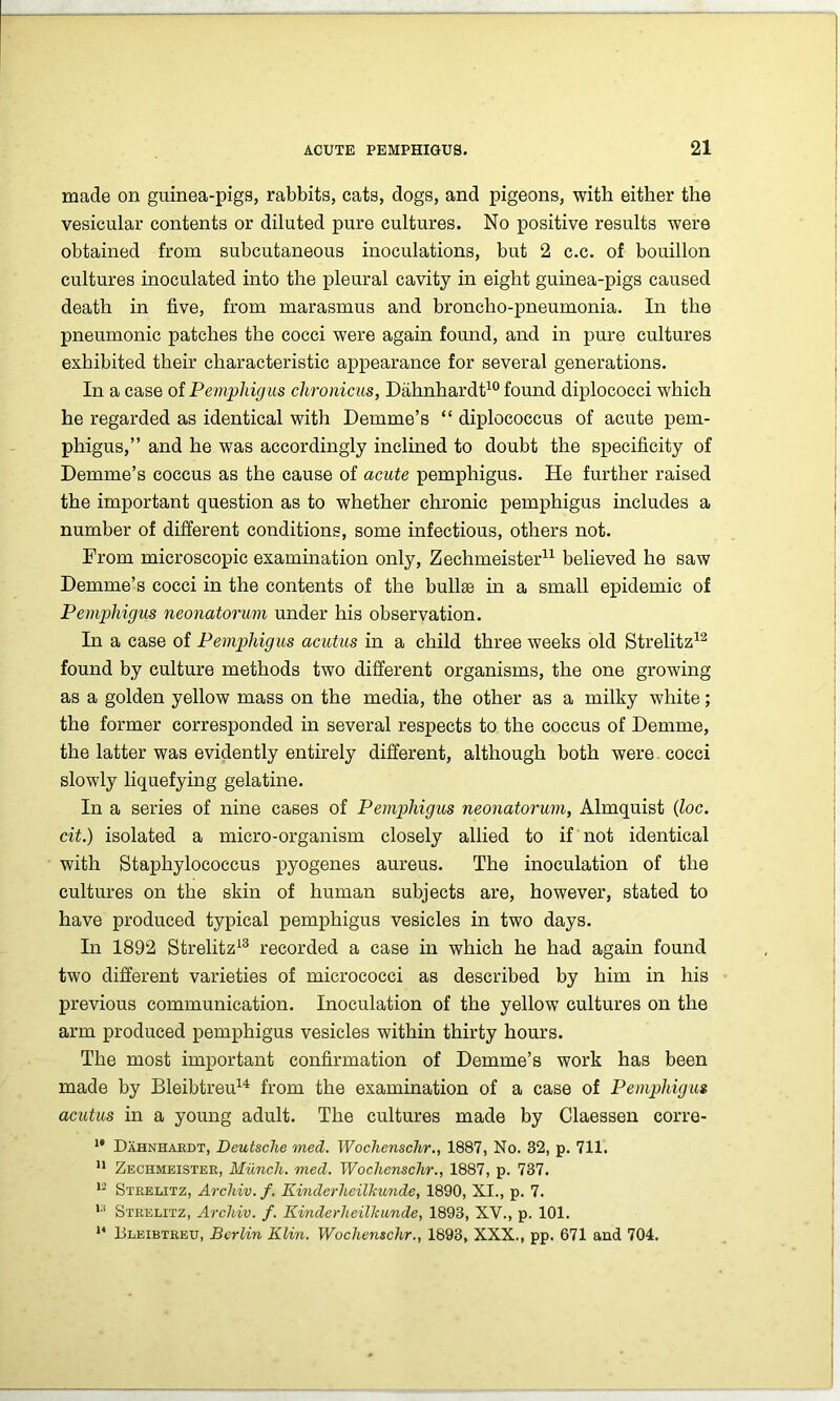 made on guinea-pigs, rabbits, cats, dogs, and pigeons, with either the vesicular contents or diluted pure cultures. No positive results were obtained from subcutaneous inoculations, but 2 c.c. of bouillon cultures inoculated into the pleural cavity in eight guinea-pigs caused death in five, from marasmus and broncho-pneumonia. In the pneumonic patches the cocci were again found, and in pure cultures exhibited their characteristic appearance for several generations. In a case of Pemphigus clironicus, Dahnhardt10 found diplococci which he regarded as identical with Demme’s “ diplococcus of acute pem- phigus,” and he was accordingly inclined to doubt the specificity of Demme’s coccus as the cause of acute pemphigus. He further raised the important question as to whether chronic pemphigus includes a number of different conditions, some infectious, others not. From microscopic examination only, Zechmeister11 believed he saw Demme’s cocci in the contents of the bullae in a small epidemic of Pemphigus neonatorum under his observation. In a case of Pemphigus acutus in a child three weeks old Strelitz12 found by culture methods two different organisms, the one growing as a golden yellow mass on the media, the other as a milky white; the former corresponded in several respects to the coccus of Demme, the latter was evidently entirely different, although both were cocci slowly liquefying gelatine. In a series of nine cases of Pemphigus neonatorum, Almquist (loc. cit.) isolated a micro-organism closely allied to if not identical with Staphylococcus pyogenes aureus. The inoculation of the cultures on the skin of human subjects are, however, stated to have produced typical pemphigus vesicles in two days. In 1892 Strelitz13 recorded a case in which he had again found two different varieties of micrococci as described by him in his previous communication. Inoculation of the yellow cultures on the arm produced pemphigus vesicles within thirty hours. The most important confirmation of Demme’s work has been made by Bleibtreu14 from the examination of a case of Pemphigus acutus in a young adult. The cultures made by Claessen corre- *' Dahnhardt, Deutsche med. Woclienschr., 1887, No. 32, p. 711. 11 Zechmeister, Munch, med. Woclienschr., 1887, p. 737. 12 Strelitz, Archiv.f. Kinderlieilkunde, 1890, XI., p. 7. 1:1 Strelitz, Arcliiv. f. Kinderheilhunde, 1893, XV., p. 101. 14 Bleibtreu, Berlin Klin. Woclienschr., 1893, XXX., pp. 671 and 704.