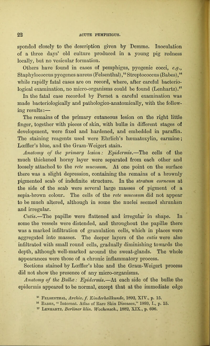 sponded closely to the description given by Demme. Inoculation of a three days’ old culture produced in a young pig redness locally, but no vesicular formation. Others have found in cases of pemphigus, pyogenic cocci, e.g., Staphylococcus pyogenes aureus (Felsenthal),15 Streptococcus (Babes),16 while rapidly fatal cases are on record, where, after careful bacterio- logical examination, no micro-organisms could be found (Lenhartz).17 In the fatal case recorded by Pernet a careful examination was made bacteriologically and pathologico-anatomically, with the follow- ing results:— The remains of the primary cutaneous lesion on the right little finger, together with pieces of skin, with bullae in different stages of development, were fixed and hardened, and embedded in paraffin. The staining reagents used were Ehrlich’s heematoxylin, carmine; Lceffier’s blue, and the Gram-Weigert stain. Anatomy of the primary lesion: Epidermis.—The cells of the much thickened horny layer were separated from each other and loosely attached to the rete mucosum. At one point on the surface there was a slight depression, containing the remains of a brownly pigmented scab of indefinite structure. In the stratum corneum at the side of the scab were several large masses of pigment of a sepia-brown colour. The cells of the rete mucosum did not appear to be much altered, although in some the nuclei seemed shrunken and irregular. Cutis.—The papillae were flattened and irregular in shape. In some the vessels were distended, and throughout the papillae there was a marked infiltration of granulation cells, which in places were aggregated into masses. The deeper layers of the cutis were also infiltrated with small round cells, gradually diminishing towards the depth, although well-marked around the sweat-glands. The whole appearances were those of a chronic inflammatory process. Sections stained by Lceffier’s blue and the Gram-Weigert process did not show the presence of any micro-organisms. Anatomy of the Bidlce: Epidermis.—At each side of the bullae the epidermis appeared to be normal, except that at the immediate edge 15 Felsenthal, Archiv.f. Kinderheilhunde, 1892, XIV., p. 15. 16 Babes, “ Internat. Atlas of Rare Skin Diseases,” 1893, I., p. 15. 17 Lenhartz, Berliner klin. Wochensch., 1882, XIX., p. 696.