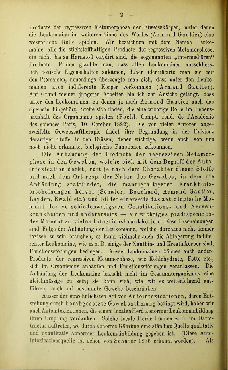 Producte der regressiven Metamorphose der Eiweisskörper, unter denen die Leukomaine im weiteren Sinne des Wortes (Armand Gautier) eine wesentliche Rolle spielen. Wir bezeichnen mit dem Namen Leuko- maine alle die stickstoffhaltigen Producte der regressiven Metamorphose, die nicht bis zu Harnstoff oxydirt sind, die sogenannten „intermediären“ Producte. Früher glaubte man, dass allen Leukomainen ausschliess- lich toxische Eigenschaften zukämen, daher idenüficirte man sie mit den Ptomainen, neuerdings überzeugte man sich, dass unter den Leuko- mainen auch indifferente Körper Vorkommen (Armand Gautier). Auf Grund meiner jüngsten Arbeiten bin ich zur Ansicht gelangt, dass unter den Leukomainen, zu denen ja nach Armand Gautier auch das Spermin hingehört, Stoffe sich finden, die eine wichtige Rolle im Lebens- haushalt des Organismus spielen (Poehl, Compt. rend. de l’Academie des Sciences Paris, 10. October 1892). Die von vielen Autoren ange- zweifelte Gewebssaftherapie findet ihre Begründung in der Existenz derartiger Stoffe in den Drüsen, denen wichtige, wenn auch von uns noch nicht erkannte, biologische Functionen zukommen. Die Anhäufung der Producte der regressiven Metamor- phose in den Geweben, welche sieh mit dem Begriff der Auto- intoxication deckt, ruft je nach dem Charakter dieser Stoffe und nach dem Ort resp. der Natur des Gewebes, in dem die Anhäufung statt find et, die mannigfaltigsten Krankheits- erscheinungen hervor (Senator, Bouchard, Armand Gautier, Leyden, Ewald etc.) und bildet einerseits das aetiologische Mo- ment der verschiedenartigsten Constitutions- und Nerven- krankheiten und andererseits — ein wichtiges prädisponiren- des Moment zu vielen Infectionskrankheiten. Diese Erscheinungen sind Folge der Anhäufung der Leukomaine, welche durchaus nicht immer toxisch zu sein brauchen, es kann vielmehr auch die Ablagerung indiffe- renter Leukomaine, wie es z. B. einige der Xanthin- und Kreatinkörper sind, Functionsstörungen bedingen. Ausser Leukomainen können auch andere Producte der regressiven Metamorphose, wie Kohlehydrate, Fette etc., sich im Organismus anhäufen und Functionsstörungen veranlassen. Die Anhäufung der Leukomaine braucht nicht im Gesammtorganismus eine gleichmässige zu sein; sie kann sich, wie wir es weiterfolgend aus- führen, auch auf bestimmte Gewebe beschränken Ausser der gewöhnlichsten Art von Autointoxicationen, deren Ent- stehung durch herabgesetzte Gewebsathmung bedingt wird, haben wir auch Autointoxicationcn, die einem localenllerd abnormerLeukomainbildung ihren Ursprung verdanken. Solche locale Herde können z. B. im Darm- tractus auftrcten, wo durch abnorme Gährung eine ständige Quelle qualitativ und quantitativ abnormer Leukomainbildung gegeben ist. (Diese Auto- intoxicationsquelle ist schon von Senator 1876 erkannt worden). — Als