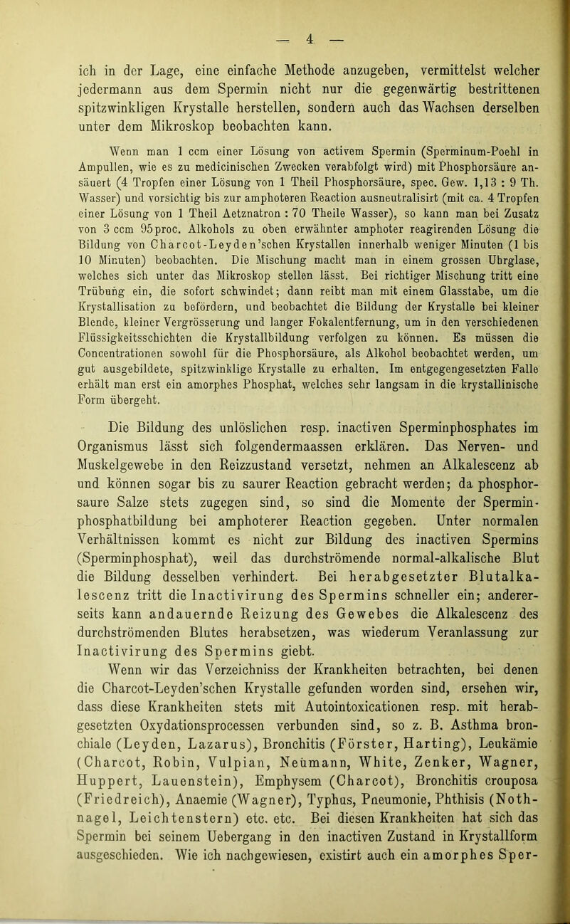 ich in der Lage, eine einfache Methode anzugeben, vermittelst welcher jedermann aus dem Spermin nicht nur die gegenwärtig bestrittenen spitzwinkligen Krystalle herstellen, sondern auch das Wachsen derselben unter dem Mikroskop beobachten kann. Wenn man 1 ccm einer Lösung von activem Spermin (Sperminum-Poehl in Ampullen, wie es zu medicinischen Zwecken verabfolgt wird) mit Phosphorsäure an- säuert (4 Tropfen einer Lösung von 1 Theil Phosphorsäure, spec. Gew. 1,13 : 9 Th. Wasser) und vorsichtig bis zur amphoteren Reaction ausneutralisirt (mit ca. 4 Tropfen einer Lösung von 1 Theil Aetznatron : 70 Theile Wasser), so kann man bei Zusatz von 3 ccm 95proc. Alkohols zu oben erwähnter amphoter reagirenden Lösung die Bildung von Charcot-Leyden’schen Krystallen innerhalb weniger Minuten (1 bis 10 Minuten) beobachten. Die Mischung macht man in einem grossen Ubrglase, welches sich unter das Mikroskop stellen lässt. Bei richtiger Mischung tritt eine Trübuhg ein, die sofort schwindet; dann reibt man mit einem Glasstabe, um die Krystallisation zu befördern, und beobachtet die Bildung der Krystalle bei kleiner Blende, kleiner Vergrösserung und langer Fokalentfernung, um in den verschiedenen Flüssigkeitsschichten die Krystallbildung verfolgen zu können. Es müssen die Concentrationen sowohl für die Phosphorsäure, als Alkohol beobachtet werden, um gut ausgebildete, spitzwinklige Krystalle zu erhalten. Im entgegengesetzten Falle erhält man erst ein amorphes Phosphat, welches sehr langsam in die krystallinische Form übergeht. Die Bildung des unlöslichen resp. inactiven Sperminphosphates im Organismus lässt sich folgendermaassen erklären. Das Nerven- und Muskelgewebe in den Reizzustand versetzt, nehmen an Alkalescenz ab und können sogar bis zu saurer Reaction gebracht werden; da phosphor- saure Salze stets zugegen sind, so sind die Momente der Spermin- phosphatbildung bei amphoterer Reaction gegeben. Unter normalen Verhältnissen kommt es nicht zur Bildung des inactiven Spermins (Sperminphosphat), weil das durchströmende normal-alkalische Blut die Bildung desselben verhindert. Bei herabgesetzter Blutalka- lescenz tritt die Inactivirung des Spermins schneller ein; anderer- seits kann andauernde Reizung des Gewebes die Alkalescenz des durchströmenden Blutes herabsetzen, was wiederum Veranlassung zur Inactivirung des Spermins giebt. Wenn wir das Verzeichniss der Krankheiten betrachten, bei denen die Charcot-Leyden’schen Krystalle gefunden worden sind, ersehen wir, dass diese Krankheiten stets mit Autointoxicationem resp. mit herab- gesetzten Oxydationsprocessen verbunden sind, so z. B. Asthma bron- chiale (Leyden, Lazarus), Bronchitis (Förster, Harting), Leukämie (Charcot, Robin, Vulpian, Neümann, White, Zenker, Wagner, Huppert, Lauenstein), Emphysem (Charcot), Bronchitis crouposa (Friedreich), Anaemie (Wagner), Typhus, Pneumonie, Phthisis (Noth- nagel, Leichtenstern) etc. etc. Bei diesen Krankheiten hat sich das Spermin bei seinem Uebergang in den inactiven Zustand in Krystallform ausgeschieden. Wie ich nachgewiesen, existirt auch ein amorphes Sper-