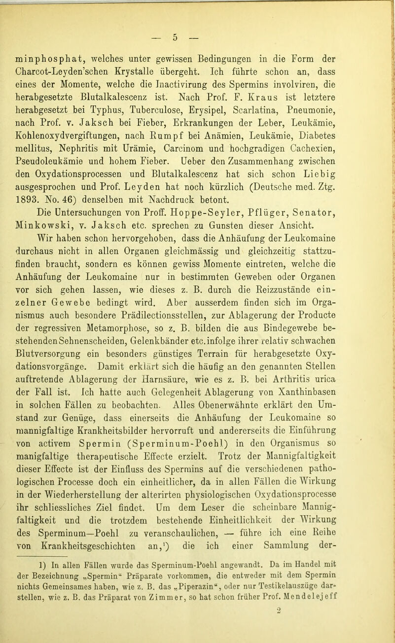 minphosphat, welches unter gewissen Bedingungen in die Form der Charcot-Leyden’schen Krystalle übergeht. Ich führte schon an, dass eines der Momente, welche die Inactivirung des Spermins involviren, die herabgesetzte Blutalkalescenz ist. Nach Prof. F. Kraus ist letztere herabgesetzt bei Typhus, Tuberculose, Erysipel, Scarlatina, Pneumonie, nach Prof. v. Jaksch bei Fieber, Erkrankungen der Leber, Leukämie, Kohlenoxydvergiftungen, nach Rumpf bei Anämien, Leukämie, Diabetes mellitus, Nephritis mit Urämie, Carcinom und hochgradigen Cachexien, Pseudoleukämie und hohem Fieber. Ueber den Zusammenhang zwischen den Oxydationsprocessen und Blutalkalescenz hat sich schon Liebig ausgesprochen und Prof. Leyden hat noch kürzlich (Deutsche med. Ztg. 1893. No. 46) denselben mit Nachdruck betont. Die Untersuchungen von Proff. Hoppe-Seyler, Pflüger, Senator, Minkowski, v. Jaksch etc. sprechen zu Gunsten dieser Ansicht. Wir haben schon hervorgehoben, dass die Anhäufung der Leukomaine durchaus nicht in allen Organen gleichmässig und gleichzeitig stattzu- finden braucht, sondern es können gewiss Momente eintreten, welche die Anhäufung der Leukomaine nur in bestimmten Geweben oder Organen vor sich gehen lassen, wie dieses z. B. durch die Reizzustände ein- zelner Gewebe bedingt wird. Aber ausserdem finden sich im Orga- nismus auch besondere Prädilectionsstellen, zur Ablagerung der Producte der regressiven Metamorphose, so z. B. bilden die aus Bindegewebe be- stehenden Sehnenscheiden, Gelenkbänder etc. infolge ihrer relativ schwachen Blutversorgung ein besonders günstiges Terrain für herabgesetzte Oxy- dationsvorgänge. Damit erklärt sich die häufig an den genannten Stellen auftretende Ablagerung der Harnsäure, wie es z. B. bei Arthritis urica der Fall ist. Ich hatte auch Gelegenheit Ablagerung von Xanthinbasen in solchen Fällen zu beobachten. Alles Obenerwähnte erklärt den Um- stand zur Genüge, dass einerseits die Anhäufung der Leukomaine so mannigfaltige Krankheitsbilder hervorruft und andererseits die Einführung von activem Spermin (Sperminum-Poehl) in den Organismus so manigfaltige therapeutische Effecte erzielt. Trotz der Mannigfaltigkeit dieser Effecte ist der Einfluss des Spermins auf die verschiedenen patho- logischen Processe doch ein einheitlicher, da in allen Fällen die Wirkung in der Wiederherstellung der alterirten physiologischen Oxydationsprocesse ihr schliessliches Ziel findet. Um dem Leser die scheinbare Mannig- faltigkeit und die trotzdem bestehende Einheitlichkeit der Wirkung des Sperminum—Poehl zu veranschaulichen, — führe ich eine Reihe von Krankheitsgeschichten an,1) die ich einer Sammlung der- 1) ln allen Fällen wurde das Sperminum-Poehl angewandt. Da im Handel mit der Bezeichnung „Spermin“ Präparate Vorkommen, die entweder mit dem Spermin nichts Gemeinsames haben, wie z. B. das „Piperazin“, oder nur Testikelauszüge dar- stellen, wie z. B. das Präparat von Zimmer, so hat schon früher Prof. Mendelejeff