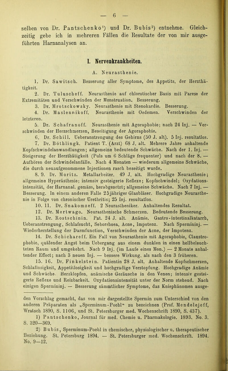 selben von Dr. Pantschenko* 1) und Dr. Bubis2) entnehme. Gleich- zeitig gebe ich in mehreren Fällen die Resultate der von mir ausge- führten Harnanalysen an. I. Nervenkrankheiten. A. Neurasthenie. 1. Dr. Sawitsch. Besserung aller Symptome, des Appetits, der Herzthä- tigkeit. 2. Dr. Tuluscheff. Neurasthenie auf chlorotischer Basis mit Parese der Extremitäten und Verschwinden der Menstruation. Besserung. 3. Dr. Mrotsckowslcy. Neurasthenie mit Stenokardie. Besserung. 4. Dr. Maslennikoff. Neurasthenie mit Oedemen. Verschwinden der letzteren. 5. Dr. Schafranoff. Neurasthenie mit Agoraphobie; nach 24 Inj. — Ver- schwinden der Herzschmerzen, Beseitigung der Agoraphobie. 6. Dr. Schill. Ueberanstrengung des Gehirns (50 J. alt). 5 Inj. resultatlos. 7. Dr. Böthlingk. Patient T. (Arzt) 68 J. alt. Mehrere Jahre anhaltende Kopfschwindelanwandlungen; allgemeine bedeutende Schwäche. Nach der 1. Inj. — Steigerung der Herzthätigkeit (Puls um 6 Schläge frequenter) und nach der 8. — Aufhören der Schwindelanfälle. Nach 4 Monaten — wiederum allgemeine Schwäche, die durch neuaufgenommene Injectionen rasch beseitigt wurde. 8.9. Dr. Moritz. Metallarbeiter. 49 J. alt. Hochgradige Neurasthenie; allgemeine Hyperästhesie; intensiv gesteigerte Reflexe; Kopfschwindel; Oxydations- intensität, der Harnanal, gemäss, herabgesetzt; allgemeine Schwäche. Nach 7 Inj. — Besserung. In einem anderen Falle 25jähriger Glasbläser. Hochgradige Neurasthe- nie in Folge von chronischer Urethritis; 25 Inj. resultatlos. 10. 11. Dr. Snakomzeff. 2 Neurastheniker. Anhaltendes Resultat. 12. Dr. Mertwago. Neurasthenische Schmerzen. Bedeutende Besserung. 13. Dr. Rostschinin. Pat. 24 J. alt. Anämie. Gastro-intestinalkatarrh, Ueberanstrengung, Schlafsucht, Seborrhoea, Acne, Impotenz. Nach Spermininj. — Wiederherstellung der Darmfunction, Verschwinden der Acne, der Impotenz. 14. Dr. Schichareff. Ein Fall von Neurasthenie mit Agoraphobie, Claustro- phobie, quälender Angst beim Uebergang aus einem dunklen in einen hellbeleuch- teten Raum und umgekehrt. Nach 9 Inj. (im Laufe eines Mon.) — 2 Monate anhal- tender Effect; nach 3 neuen Inj. — bessere Wirkung, als nach den 3 früheren. 15. 16. Dr. Finkeistein. Patientin 28 J. alt. Anhaltende Kopfschmerzen, Schlaflosigkeit, Appetitlosigkeit und hochgradige Verstopfung. Hochgradige Anämie und Schwäche. Herzklopfen, anämische Geräusche in den Venen; intensiv gestei- gerte Reflexe und Reizbarkeit. Oxydationsintensität unter der Norm stehend. Nach einigen Spermininj. — Besserung sämmtlicher Symptome, das Kniephänomen ausge- den Vorschlag gemacht, das von mir dargestellte Spermin zum Unterschied von den anderen Präparaten als „Sperminum-Poebl“ zu bezeichnen (Prof. Mendelejeff, Wratsch 1890, S. 1106, und St. Petersburger med. Wochenschrift 1890, S. 437). 1) Pantschenko, Journal für med. Chemie u. Pharmakologie. 1893. No. 3. S. 320-369. 2) Bubis, Sperminum-Poehl in chemischer, physiologischer u. therapeutischer Beziehung. St. Petersburg 1894. — St. Petersburger med. Wochenschrift. 1894. No. 9-12.