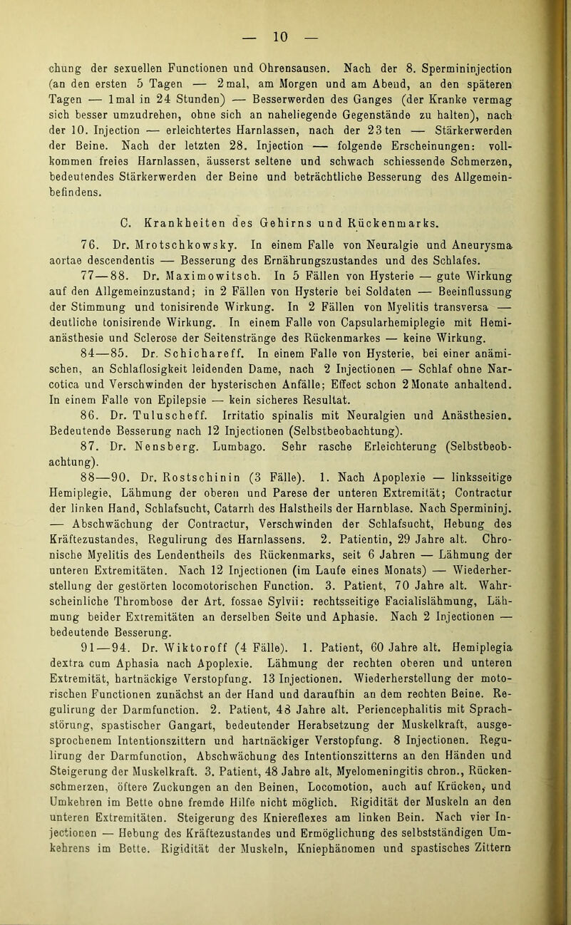 chung der sexuellen Functionen und Ohrensausen. Nach der 8. Spermininjection (an den ersten 5 Tagen — 2 mal, am Morgen und am Abeud, an den späteren Tagen — lmal in 24 Stunden) — Besserwerden des Ganges (der Kranke vermag sich besser umzudrehen, ohne sich an naheliegende Gegenstände zu halten), nach der 10. Injection — erleichtertes Harnlassen, nach der 23ten — Stärkerwerden der Beine. Nach der letzten 28. Injection — folgende Erscheinungen: voll- kommen freies Harnlassen, äusserst seltene und schwach schiessende Schmerzen, bedeutendes Stärkerwerden der Beine und beträchtliche Besserung des Allgemein- befindens. C. Krankheiten des Gehirns und Rückenmarks. 76. Dr. Mrotschkowsky. In einem Falle von Neuralgie und Aneurysma aortae descendentis — Besserung des Ernährungszustandes und des Schlafes. 77—88. Dr. Maximowitsch. In 5 Fällen von Hysterie — gute Wirkung auf den Allgemeinzustand; in 2 Fällen von Hysterie bei Soldaten — Beeinflussung der Stimmung und tonisirende Wirkung. In 2 Fällen von Myelitis transversa — deutliche tonisirende Wirkung. In einem Falle von Capsularhemiplegie mit Hemi- anästhesie und Sclerose der Seitenstränge des Rückenmarkes — keine Wirkung. 84—85. Dr. Schichareff. In einem Falle von Hysterie, bei einer anämi- schen, an Schlaflosigkeit leidenden Dame, nach 2 Injectionen — Schlaf ohne Nar- cotica und Verschwinden der hysterischen Anfälle; Effect schon 2Monate anhaltend. In einem Falle von Epilepsie — kein sicheres Resultat. 86. Dr. Tuluscheff. Irritatio spinalis mit Neuralgien und Anästhesien. Bedeutende Besserung nach 12 Injectionen (Selbstbeobachtung). 87. Dr. Nensberg. Lumbago. Sehr rasche Erleichterung (Selbstbeob- achtung). 88—90. Dr. Rostschinin (3 Fälle). 1. Nach Apoplexie — linksseitige Hemiplegie, Lähmung der oberen und Parese der unteren Extremität; Contractur der linken Hand, Schlafsucht, Catarrh des Halstheils der Harnblase. Nach Spermininj. — Abschwächung der Contractur, Verschwinden der Schlafsucht, Hebung des Kräftezustandes, Regulirung des Harnlassens. 2. Patientin, 29 Jahre alt. Chro- nische Myelitis des Lendentheils des Rückenmarks, seit 6 Jahren — Lähmung der unteren Extremitäten. Nach 12 Injectionen (im Laufe eines Monats) — Wiederher- stellung der gestörten locomotorischen Function. 3. Patient, 70 Jahre alt. Wahr- scheinliche Thrombose der Art. fossae Sylvii: rechtsseitige Facialislähmung, Läh- mung beider Extremitäten an derselben Seite und Aphasie. Nach 2 Injectionen — bedeutende Besserung. 91—94. Dr. Wiktoroff (4 Fälle). 1. Patient, 60 Jahre alt. Hemiplegia dextra cum Aphasia nach Apoplexie. Lähmung der rechten oberen und unteren Extremität, hartnäckige Verstopfung. 13 Injectionen. Wiederherstellung der moto- rischen Functionen zunächst an der Hand und daraufhin an dem rechten Beine. Re- gulirung der Darmfunction. 2. Patient, 48 Jahre alt. Periencephalitis mit Sprach- störung, spastischer Gangart, bedeutender Herabsetzung der Muskelkraft, ausge- sprochenem Intentionszittern und hartnäckiger Verstopfung. 8 Injectionen. Regu- lirung der Darmfunction, Abschwächung des Intentionszitterns an den Händen und Steigerung der Muskelkraft. 3. Patient, 48 Jahre alt, Myelomeningitis chron., Rücken- schmerzen, öftere Zuckungen an den Beinen, Locomotion, auch auf Krücken, und Umkebren im Bette ohne fremde Hilfe nicht möglich. Rigidität der Muskeln an den unteren Extremitäten. Steigerung des Kniereflexes am linken Bein. Nach vier In- jectior.en — Hebung des Kräftezustandes und Ermöglichung des selbstständigen Um- kehrens im Botte. Rigidität der Muskeln, Kniephänomen und spastisches Zittern