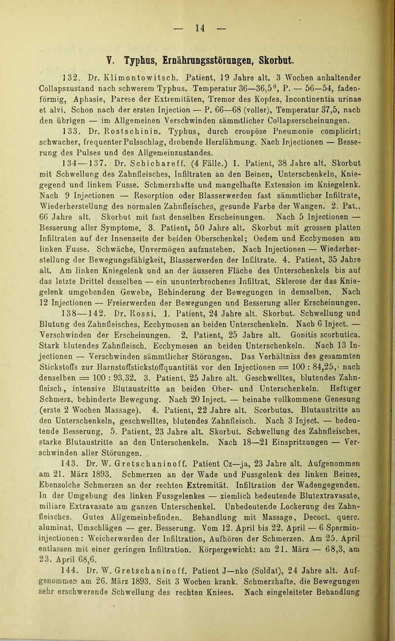 V. Typhus, Ernährungsstörungen, Skorbut. 132. Dr. Klimontowitsch. Patient, 19 Jahre alt. 3 Wochen anhaltender Collapszustand nach schwerem Typhus. Temperatur 36—36,5°, P. — 56—54, faden- förmig, Aphasie, Parese der Extremitäten, Tremor des Kopfes, Incontinentia urinae et alvi. Schon nach der ersten Injection — P. 66—68 (voller), Temperatur 37,5, nach den übrigen — im Allgemeinen Verschwinden sämmtlicher Collapserscheinungen. 133. Dr. Rostschinin. Typhus, durch croupöse Pneumonie complicirt; schwacher, frequenter Pulsschlag, drohende Herzlähmung. Nach Injectionen — Besse- rung des Pulses und des Allgemeinzustandes. 134—137. Dr. Schichareff. (4 Fälle.) 1. Patient, 38 Jahre alt. Skorbut mit Schwellung des Zahnfleisches, Infiltraten an den Beinen, Unterschenkeln, Knie- gegend und linkem Fusse. Schmerzhafte und mangelhafte Extension im Kniegelenk. Nach 9 Injectionen — Resorption oder Blasserwerden fast sämmtlicher Infiltrate, Wiederherstellung des normalen Zahnfleisches, gesunde Farbe der Wangen. 2. Pat., 66 Jahre alt. Skorbut mit fast denselben Erscheinungen. Nach 5 Injectionen — Besserung aller Symptome. 3. Patient, 50 Jahre alt. Skorbut mit grossen platten Infiltraten auf der Innenseite der beiden Oberschenkel; Oedem und Ecchymosen am linken Fusse. Schwäche, Unvermögen aufzustehen. Nach Injectionen — Wiederher- stellung der Bewegungsfähigkeit, Blasserwerden der Infiltrate. 4. Patient, 35 Jahre alt. Am linken Kniegelenk und an der äusseren Fläche des Unterschenkels bis auf das letzte Drittel desselben — ein ununterbrochenes Infiltrat. Sklerose der das Knie- gelenk umgebenden Gewebe, Behinderung der Bewegungen in demselben. Nach 12 Injectionen — Freierwerden der Bewegungen und Besserung aller Erscheinungen. 138—142. Dr. Rossi. 1. Patient, 24 Jahre alt. Skorbut. Schwellung und Blutung des Zahnfleisches, Ecchymosen an beiden Unterschenkeln. Nach 6 Inject. — Verschwinden der Erscheinungen. 2. Patient, 25 Jahre alt. Gonitis scorbutica. Stark blutendes Zahnfleisch. Ecchymosen an beiden Unterschenkeln. Nach 13 In- jectionen — Verschwinden sämmtlicher Störungen. Das Verhältniss des gesammten Stickstoffs zur Harnstoffstickstoffquantität vor den Injectionen = 100 : 84,25,’ nach denselben = 100 : 93,32. 3. Patient, 25 Jahre alt. Geschwelltes, blutendes Zahn- fleisch, intensive Blutaustritte an beiden Ober- und Unterschenkeln. Heftiger Schmerz, behinderte Bewegung. Nach 20 Inject. — beinahe vollkommene Genesung (erste 2 Wochen Massage). 4. Patient, 22 Jahre alt. Scorbutus. Blutaustritte an den Unterschenkeln, geschwelltes, blutendes Zahnfleisch. Nach 3 Inject. — bedeu- tende Besserung. 5. Patient, 23 Jahre alt. Skorbut. Schwellung des Zahnfleisches, starke Blutaustritte an den Unterschenkeln. Nach 18—21 Einspritzungen — Ver- schwinden aller Störungen. 143. Dr. W. Gretschaninoff. Patient Cz—ja, 23 Jahre alt. Aufgenommen am 21. März 1893. Schmerzen an der Wade und Fussgelenk des linken Beines. Ebensolche Schmerzen an der rechten Extremität. Infiltration der Wadengegenden. In der Umgebung des linken Fussgelenkes — ziemlich bedeutende Blutextravasate, miliare Extravasate am ganzen Unterschenkel. Unbedeutende Lockerung des Zahn- fleisches. Gutes Allgemeinbefinden. Behandlung mit Massage, Decoct. quere, aluminat, Umschlägen — ger. Besserung. Vom 12. April bis 22. April — 6 Spermin- injectionen : Weicherwerden der Infiltration, Aufhören der Schmerzen. Am 25. April entlassen mit einer geringen Infiltration. Körpergewicht: am 21. März — 68,3, am 23. April 68,6. 144. Dr. W. Gretschaninoff. Patient J—nko (Soldat), 24 Jahre alt. Auf- genommen am 26. März 1893. Seit 3 Wochen krank. Schmerzhafte, die Bewegungen sehr erschwerende Schwellung des rechten Kniees. Nach eingeleiteter Behandlung