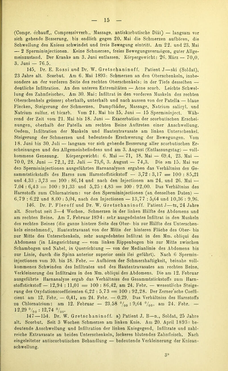 (Compr. e'chauff., Compressivverb., Massage, antiskorbutische Diät) — langsam vor sich gehende Besserung, bis endlich gegen 20. Mai die Schmerzen aufhören, die Schwellung des Kniees schwindet und freie Bewegung eintritt. Am 22. und 23. Mai — 2 Spermininjectionen. Keine Schmerzen, freies Bewegungsvermögen, guter Allge- meinzustand. Der Kranke am 3. Juni entlassen. Körpergewicht: 26. März— 70,0, 3. Juni — 76,5. 145. Dr. E. Rossi und Dr. W. Gretschaninoff. Patient J—ski (Soldat), 23 Jahre alt. Scorbut. Am 6. Mai 1893: Schmerzen an den Oberschenkeln, insbe- sondere an der vorderen Seite des rechten Oberschenkels; in der Tiefe desselben — deutliche Infiltration. An den unteren Extremitäten — Acne scorb. Leichte Schwel- lung des Zahnfleisches. Am 30. Mai: Infiltrat in den vorderen Muskeln des rechten Oberschenkels grösser; oberhalb, unterhalb und nach aussen von der Patella — blaue Flecken, Steigerung der Schmerzen. Dampfbäder, Massage, Natrium salicyl. und Natrium sulfur. et bicarb. Vom 21. Mai bis 15. Juni — 15 Spermininject. Wäh- rend der Zeit vom 21. Mai bis 18. Juni — Exacerbation der scorbutischen Erschei- nungen, oberhalb der Patella am rechten Beine Auftreten einer Anschwellung. Oedem, Infiltration der Muskeln und Hautextravasate am linken Unterschenkel. Steigerung der Schmerzen und bedeutende Erschwerung der Bewegungen. Vom 18. Juni bis 30. Juli — langsam vor sich gehende Besserung aller scorbutischen Er- scheinungen und des Allgemeinbefindens und am 3. August (Entlassungstag) — voll- kommene Genesung. Körpergewicht: 6. Mai — 71, 18. Mai — 69,4, 23. Mai — 70 0, 28. Juni — 72,1, 22. Juli — 73,6, 3. August — 74,3. Die am 15. Mai vor den Spermininjectionen ausgeführten Harnanalysen ergaben das Verhältniss des Ge- sammtstickstoffs des Harns zum HarnstoffstickstofT — 3,72:3,17 = 100:85,21 und 4,33 : 3,73 = 100 : 86,14 und nach den Injectionen am 24. und 26. Mai — 7,04 : 6,43 = 100 : 91,33 und 5,25 : 4,83 = 100 : 92,00. Das Verhältniss des Harnstoffs zum Chlornatrium: vor den Spermininjectionen (an denselben Daten) — 6,79 : 6,22 und 8,00 : 5,04, nach den Injectionen — 13,77 : 5,b4 und 10,36 : 9,96. 146. Dr. P. Fleroff und Dr. W. Gretschaninoff. Patient J—tz, 24 Jahre alt. Scorbut seit 3—4 Wochen. Schmerzen in der linken Hälfte des Abdomens und am rechten Beine. Am 7. Februar 1894: sehr ausgedehntes Infiltrat in den Muskeln des rechten Beines (die ganze hintere Seite des Ober- bis zur Hälfte des Unterschen- kels einnehmend), Hautextravasat von der Mitte der hinteren Fläche des Ober- bis zur Mitte des Unterschenkels, sehr ausgedehntes Infiltrat in den Mm. obliqui des Abdomens (in Längsrichtung — vom linken Rippenbogen bis zur Mitte zwischen Schambogen und Nabel, in Querrichtung — von der Medianlinie des Abdomens bis zur Linie, durch die Spina anterior superior ossis ilei geführt). Nach 6 Spermin- injectionen vom 10. bis 18. Febr. — Aufhören der Schmerzhaftigkeit, beinahe voll- kommenes Schwinden des Infiltrates und des Hautextravasates am rechten Beine, Verkleinerung des Infiltrates in den Mm. obliqui des Abdomens. Die am 12. Februar ausgeführte Harnanalyse ergab das Verhältniss des Gesammtstickstoffs zum Harn- stoffstickstoff — 12,94 : 11,01 = 100 : 86,42, am 24. Febr. — wesentliche Steige- rung des Oxydationscoefficienten 6,22 : 5,73 = 100 : 92,28. Der Zerner’sche Coeffi- cient am 12. Febr. — 0,41, am 24. Febr. — 0,29. Das Verhältniss des Harnstoffs zu Chlornatrium: am 12. Februar — 23.58 °/00 : 9,64 °/00, am 24. Febr. — 12,29 o/00 : 12,74 V00- 147—154. Dr. W. Gretschaninoff. a) Patient J. B—n., Soldat, 25 Jahre alt. Scorbut. Seit 3 Wochen Schmerzen am linken Knie. Am 20. April 1893= be- deutende Anschwellung und Infiltration der linken Kniegegend, Infiltrate und zahl- reiche Extravasate an beiden Unterschenkeln, lockeres blutendes Zahnfleisch. Nach eingeleiteter antiscorbutischen Behandlung — bedeutende Verkleinerung der Kniean- schwellung. 3*