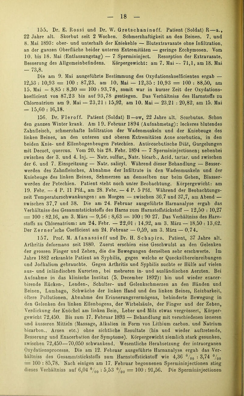 155. Dr. E. Rossi und Dr. W. Gretschaninoff. Patient (Soldat) R—a., 22 Jahre alt. Skorbut seit 2 Wochen. Schmerzhaftigkeit an den Beinen. 7. und 8. Mai 1893: ober- und unterhalb der Kniekehle — Blutextravasate ohne Infiltration, an der ganzen Oberfläche beider unteren Extremitäten — geringe Ecchymosen. Vom 10. bis 18. Mai (Entlassungstag) — 7 Spermininject. Resorption der Extravasate, Besserung des Allgemeinbefindens. Körpergewicht: am 7. Mai — 71,1, am 18. Mai — 73,8. Die am 9. Mai ausgefiihrte Bestimmung des Oxydationskoefficienten ergab — 12,53 : 10,93 = 100 : 87,23, am 10. Mai — 12,35 : 10,93 = 100 : 88,50, am 15. Mai — 8,85 : 8,30 = 100 : 93,78, somit war in kurzer Zeit der Oxydations- koefficient von 87,23 bis auf 93,78 gestiegen. Das Verhältniss des Harnstoffs zu Chlornatrium am 9. Mai — 23,21 : 15,92, am 10. Mai — 23,21 : 20,82, am 15. Mai — 15,60 : 16,18. 156. Dr. Fier off. Patient (Soldat) B—ow, 22 Jahre alt. Scorbutus. Schon den ganzen Winter krank. Am 19. Februar 1894 (Aufnahmetag): lockeres blutendes Zahnfleisch, schmerzhafte Infiltration der Wadenmuskeln und der Kniebeuge des linken Beines, an den unteren und oberen Extremitäten Acne scorbutica, in den beiden Knie- und Ellenbogenbeugen Petechien. Antiscorbutische Diät, Gurgelungen mit Decoct. quercus. Vom 20. bis 28. Febr. 1894 — 7 Spermininjectionen; nebenbei zwischen der 3. und 4. Inj. — Natr. sulfur., Natr. bicarb., Acid. tartar. und zwischen der 6. und 7. Einspritzung — Natr. salicyl. Während dieser Behandlung — Besser- werden des Zahnfleisches, Abnahme der Infiltrate in den Wadenmuskeln und der Kniebeuge des linken Beines, Schmerzen an demselben nur beim Gehen, Blasser- werden der Petechien. Patient steht noch unter Beobachtung. Körpergewicht: am 19. Febr. — 4P. 11 Pfd., am 28. Febr. — 4 P. 5 Pfd. Während der Beobachtungs- zeit Temperaturschwankungen: am Morgen — zwischen 36,7 und 37,7, am Abend — zwischen 37,7 und 38. Die am 24. Februar ausgeführte Harnanalyse ergab das Verhältniss des Gesammtstickstoffs des Harns zum Harnstoffstickstoff — 12,50 : 10,27 = 100 : 82,16, am 3. März — 9,56 : 8,63 = 100 : 90 27. Das Verhältniss des Harn- stoffs zu Chlornatrium: am 24. Febr. — 22,01 : 14,92, am 3. März — 18,50 : 13,62. Der Zerner’sche Coefficient am 24. Februar —0,59, am 3. März — 0,74. 157. Prof. M. Afanassieff und Dr. H. Schapiro. Patient, 37 Jahre alt. Arthritis deformans seit 1880. Zuerst erschien eine Geschwulst an den Gelenken der grossen Finger und Zehen, die die Bewegungen derselben sehr erschwerte. Im Jahre 1882 erkrankte Patient an Syphilis, gegen welche er Quecksilbereinreibungen und Jodkalium gebrauchte. Gegen Arthritis und Syphilis suchte er Hülfe auf vielen aus- und inländischen Kurorten, bei mehreren in- und ausländischen Aerzten. Bei Aufnahme in das klinische Institut (5. December 1892): hin und wieder exacer- birende Rücken-, Lenden-, Schulter- und Gelenkschmerzen an den Händen und Beinen, Lumbago, Schwäche der linken Hand und des linken Beines, Reizbarkeit, öftere Pollutionen, Abnahme des Erinnerungsvermögens, behinderte Bewegung in den Gelenken des linken Ellenbogens, der Wirbelsäule, der Finger und der Zehen, Verdickung der Knöchel am linken Bein, Leber und Milz etwas vergrössert, Körper- gewicht 72,450. Bis zum 17. Februar 1893 — Behandlung mit verschiedenen inneren und äusseren Mitteln (Massage, Alkalien in Form von Lithium carbon. und Natrium bicarbon., Arsen etc.) ohne sichtliche Resultate (hin und wieder auftretende, Besserung und Exacerbation der Symptome). Körpergewicht ziemlich stark gesunken, zwischen 72,450—70,050 schwankend. Wesentliche Herabsetzung der intraorganen Oxydationsprocesse. Die am 12. Februar ausgeführte Harnanalyse ergab das Ver- hältniss des Gesammtstickstoffs zum Harnstoffstickstoff wie 4,36 °/00 : 3,74 °/oo ■= 100 : 85,78. Nach einigen am 17. Februar begonnenen Spermininjectionen stieg dieses Verhältniss auf 6,04 °/00 : 5,53 °/oo = 100 : 91,56. Die Spermininjectionen