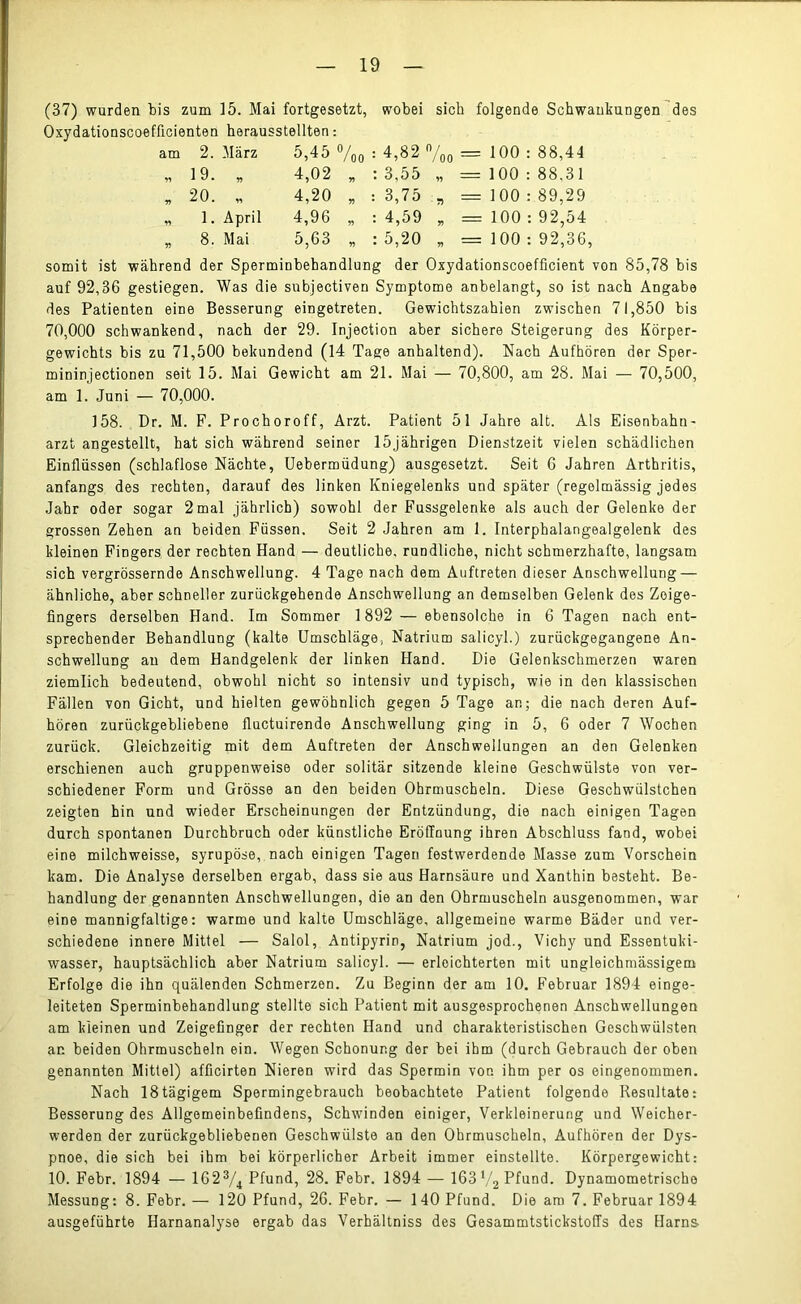 (37) wurden bis zum 15. Mai fortgesetzt, wobei sich folgende Schwankungen des Oxydationscoefflcienten herausstellten: am 2. März 5,45 0/ /oo : 4,82 ft/ /oo = 100 : 88,44 19. 99 4,02 99 : 3,55 99 ===== 100 : 88,31 99 20. v> 4,20 99 • : 3,75 7) = 100 : : 89,29 r) 1. April 4,96 99 : 4,59 99 = 100 : : 92,54 99 8. Mai 5,63 99 : 5,20 99 = 100 : : 92,36 somit ist während der Sperminbehandlung der Oxydationscoefficient von 85,78 bis auf 92,36 gestiegen. Was die subjectiven Symptome anbelangt, so ist nach Angabe des Patienten eine Besserung eingetreten. Gewichtszahien zwischen 71,850 bis 70,000 schwankend, nach der 29. Injection aber sichere Steigerung des Körper- gewichts bis zu 71,500 bekundend (14 Tage anhaltend). Nach Aufhören der Sper- mininjectionen seit 15. Mai Gewicht am 21. Mai — 70,800, am 28. Mai — 70,500, am 1. Juni — 70,000. 158. Dr. M. F. Prochoroff, Arzt. Patient 51 Jahre alt. Als Eisenbahn- arzt angestellt, hat sich während seiner 15jährigen Dienstzeit vielen schädlichen Einflüssen (schlaflose Nächte, Uebermüdung) ausgesetzt. Seit 6 Jahren Arthritis, anfangs des rechten, darauf des linken Kniegelenks und später (regelmässig jedes Jahr oder sogar 2 mal jährlich) sowohl der Fussgelerike als auch der Gelenke der grossen Zehen an beiden Füssen. Seit 2 Jahren am 1. Interphalangealgelenk des kleinen Fingers der rechten Hand — deutliche, rundliche, nicht schmerzhafte, langsam sich vergrössernde Anschwellung. 4 Tage nach dem Auftreten dieser Anschwellung — ähnliche, aber schneller zurückgehende Anschwellung an demselben Gelenk des Zeige- fingers derselben Hand. Im Sommer 1892 — ebensolche in 6 Tagen nach ent- sprechender Behandlung (kalte Umschläge, Natrium salicyl.) zurückgegangene An- schwellung au dem Handgelenk der linken Hand. Die Gelenkschmerzen waren ziemlich bedeutend, obwohl nicht so intensiv und typisch, wie in den klassischen Fällen von Gicht, und hielten gewöhnlich gegen 5 Tage an; die nach deren Auf- hören zurückgebliebene fluctuirende Anschwellung ging in 5, 6 oder 7 Wochen zurück. Gleichzeitig mit dem Auftreten der Anschwellungen an den Gelenken erschienen auch gruppenweise oder solitär sitzende kleine Geschwülste von ver- schiedener Form und Grösse an den beiden Ohrmuscheln. Diese Geschwülstchen zeigten hin und wieder Erscheinungen der Entzündung, die nach einigen Tagen durch spontanen Durchbruch oder künstliche Eröffnung ihren Abschluss fand, wobei eine milchweisse, syrupöse, nach einigen Tagen festwerdende Masse zum Vorschein kam. Die Analyse derselben ergab, dass sie aus Harnsäure und Xanthin besteht. Be- handlung der genannten Anschwellungen, die an den Ohrmuscheln ausgenommen, war eine mannigfaltige: warme und kalte Umschläge, allgemeine warme Bäder und ver- schiedene innere Mittel — Salol, Antipyrin, Natrium jod., Vichy und Essentuki- wasser, hauptsächlich aber Natrium salicyl. — erleichterten mit ungleichmässigem Erfolge die ihn quälenden Schmerzen. Zu Beginn der am 10. Februar 1894 einge- leiteten Sperminbehandlung stellte sich Patient mit ausgesprochenen Anschwellungen am kleinen und Zeigefinger der rechten Hand und charakteristischen Geschwülsten ar. beiden Ohrmuscheln ein. Wegen Schonung der bei ihm (durch Gebrauch der oben genannten Mittel) afficirten Nieren wird das Spermin von ihm per os eingenommen. Nach 18tägigem Spermingebrauch beobachtete Patient folgende Resultate: Besserung des Allgemeinbefindens, Schwinden einiger, Verkleinerung und Weicher- werden der zurückgebliebenen Geschwülste an den Ohrmuscheln, Aufhören der Dys- pnoe, die sich bei ihm bei körperlicher Arbeit immer einstellte. Körpergewicht: 10. Febr. 1894 — 1623/4 Pfund, 28. Febr. 1894 — 163 V2 Pfund. Dynamometrischo Messung: 8. Febr. — 120 Pfund, 26. Febr. — 140 Pfund. Die am 7. Februar 1894 ausgeführte Harnanalyse ergab das Verhältniss des Gesammtstickstoffs des Harns-