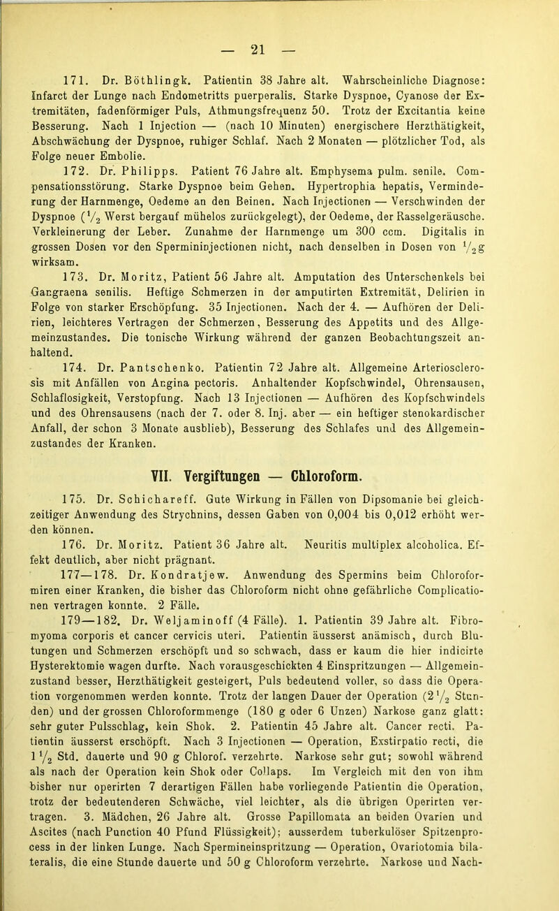 171. Dr. Böthlingk. Patientin 38 Jahre alt. Wahrscheinliche Diagnose: ünfarct der Lunge nach Endometritts puerperalis. Starke Dyspnoe, Cyanose der Ex- tremitäten, fadenförmiger Puls, Athmungsfrequenz 50. Trotz der Excitantia keine Besserung. Nach 1 Injection — (nach 10 Minuten) energischere Herzthätigkeit, Abschwächung der Dyspnoe, ruhiger Schlaf. Nach 2 Monaten — plötzlicher Tod, als Folge neuer Embolie. 172. Dr. Philipps. Patient 76 Jahre alt. Emphysema pulm. senile. Com- pensationsstörung. Starke Dyspnoe beim Gehen. Hypertrophia hepatis, Verminde- rung der Harnmenge, Oedeme an den Beinen. Nach Injectionen — Verschwinden der Dyspnoe (V2 Werst bergauf mühelos zurückgelegt), der Oedeme, der Rasselgeräusche. Verkleinerung der Leber. Zunahme der Harnmenge um 300 ccm. Digitalis in grossen Dosen vor den Spermininjectionen nicht, nach denselben in Dosen von l/2g wirksam. 173. Dr. Moritz, Patient 56 Jahre alt. Amputation des Unterschenkels bei Gangraena senilis. Heftige Schmerzen in der amputirten Extremität, Delirien in Folge von starker Erschöpfung. 35 Injectionen. Nach der 4. — Aufhören der Deli- rien, leichteres Vertragen der Schmerzen, Besserung des Appetits und des Allge- meinzustandes. Die tonische Wirkung während der ganzen Beobachtungszeit an- haltend. 174. Dr. Pantschenko. Patientin 72 Jahre alt. Allgemeine Arteriosclero- sis mit Anfällen von Angina pectoris. Anhaltender Kopfschwindel, Ohrensausen, Schlaflosigkeit, Verstopfung. Nach 13 Injectionen — Aufhören des Kopfschwindels und des Ohrensausens (nach der 7. oder 8. Inj. aber — ein heftiger stenokardischer Anfall, der schon 3 Monate ausblieb), Besserung des Schlafes und des Allgemein- zustandes der Kranken. VII. Vergiftungen — Chloroform. 175. Dr. Schichareff. Gute Wirkung in Fällen von Dipsomanie bei gleich- zeitiger Anwendung des Strychnins, dessen Gaben von 0,004 bis 0,012 erhöht wer- den können. 176. Dr. Moritz. Patient 36 Jahre alt. Neuritis multiplex alcoholica. Ef- fekt deutlich, aber nicht prägnant. 177—178. Dr. Kondratjew. Anwendung des Spermins beim Chlorofor- miren einer Kranken, die bisher das Chloroform nicht ohne gefährliche Complicatio- nen vertragen konnte. 2 Fälle. 179—182. Dr. Welj am in o f f (4 Fälle). 1. Patientin 39 Jahre alt. Fibro- myoma corporis et cancer cervicis uteri. Patientin äusserst anämisch, durch Blu- tungen und Schmerzen erschöpft und so schwach, dass er kaum die hier indicirte Hysterektomie wagen durfte. Nach vorausgeschickten 4 Einspritzungen — Allgemein- zustand besser, Herzthätigkeit gesteigert, Puls bedeutend voller, so dass die Opera- tion vorgenommen werden konnte. Trotz der langen Dauer der Operation (2 */2 Stun- den) und der grossen Chloroformmenge (180 g oder 6 Unzen) Narkose ganz glatt: sehr guter Pulsschlag, kein Shok. 2. Patientin 45 Jahre alt. Cancer recti. Pa- tientin äusserst erschöpft. Nach 3 Injectionen — Operation, Exstirpatio recti, die 1 Y2 Std. dauerte und 90 g Chlorof. verzehrte. Narkose sehr gut; sowohl während als nach der Operation kein Shok oder Collaps. Im Vergleich mit den von ihm bisher nur operirten 7 derartigen Fällen habe vorliegende Patientin die Operation, trotz der bedeutenderen Schwäche, viel leichter, als die übrigen Operirten ver- tragen. 3. Mädchen, 26 Jahre alt. Grosse Papillomata an beiden Ovarien und Ascites (nach Punction 40 Pfund Flüssigkeit); ausserdem tuberkulöser Spitzenpro- cess in der linken Lunge. Nach Spermineinspritzung — Operation, Ovariotomia bila- teralis, die eine Stunde dauerte und 50 g Chloroform verzehrte. Narkose und Nach-