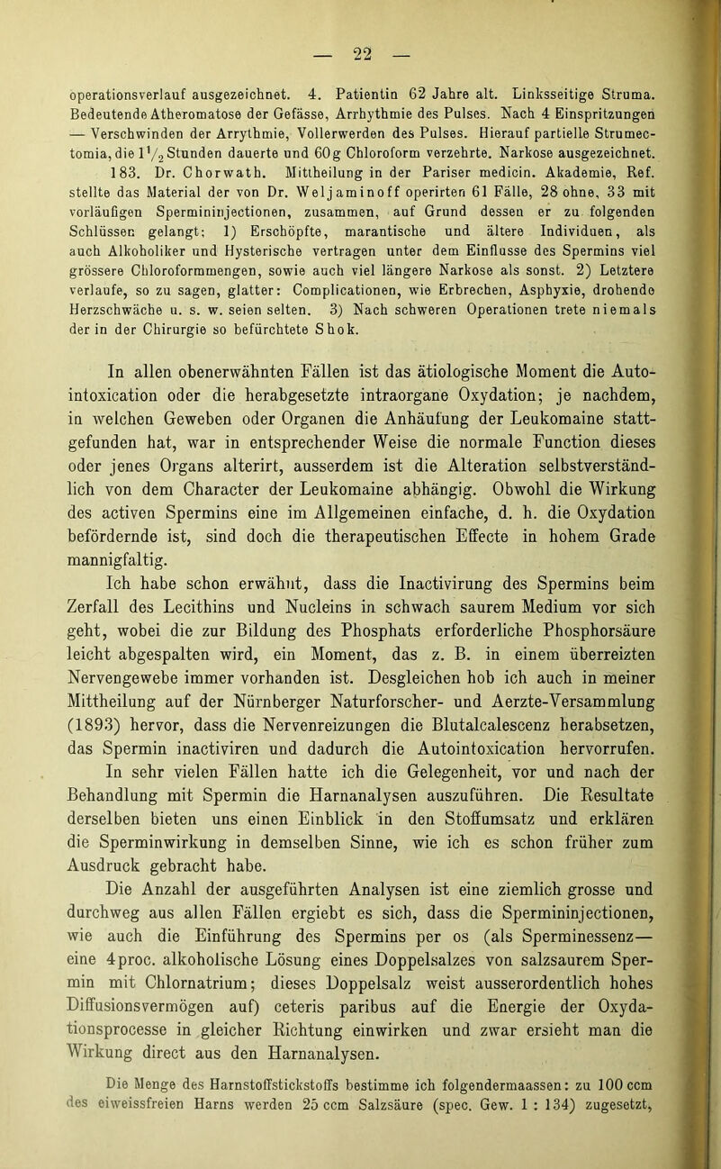 operationsverlauf ausgezeichnet. 4. Patientin 62 Jahre alt. Linksseitige Struma. Bedeutende Atheromatose der Gefässe, Arrhythmie des Pulses. Nach 4 Einspritzungen — Verschwinden der Arrythmie, Vollerwerden des Pulses. Hierauf partielle Strumec- tomia, die lV-2 Stunden dauerte und 60g Chloroform verzehrte. Narkose ausgezeichnet. 183. Dr. Chorwath. Mittheilungin der Pariser medicin. Akademie, Ref. stellte das Material der von Dr. Weljaminoff operirten 61 Fälle, 28 ohne, 33 mit vorläufigen Spermininjectionen, zusammen, auf Grund dessen er zu folgenden Schlüssen gelangt; 1) Erschöpfte, marantische und ältere Individuen, als auch Alkoholiker und Hysterische vertragen unter dem Einflüsse des Spermins viel grössere Chloroformmengen, sowie auch viel längere Narkose als sonst. 2) Letztere verlaufe, so zu sagen, glatter: Complicationen, wie Erbrechen, Asphyxie, drohende Herzschwäche u. s. w. seien selten. 3) Nach schweren Operationen trete niemals der in der Chirurgie so befürchtete Shok. In allen obenerwähnten Fällen ist das ätiologische Moment die Auto- intoxication oder die herabgesetzte intraorgane Oxydation; je nachdem, in welchen Geweben oder Organen die Anhäufung der Leukomaine statt- gefunden hat, war in entsprechender Weise die normale Function dieses oder jenes Organs alterirt, ausserdem ist die Alteration selbstverständ- lich von dem Character der Leukomaine abhängig. Obwohl die Wirkung des activen Spermins eine im Allgemeinen einfache, d. h. die Oxydation befördernde ist, sind doch die therapeutischen Effecte in hohem Grade mannigfaltig. Ich habe schon erwähnt, dass die Inactivirung des Spermins beim Zerfall des Lecithins und Nucleins in schwach saurem Medium vor sich geht, wobei die zur Bildung des Phosphats erforderliche Phosphorsäure leicht abgespalten wird, ein Moment, das z. B. in einem überreizten Nervengewebe immer vorhanden ist. Desgleichen hob ich auch in meiner Mittheilung auf der Nürnberger Naturforscher- und Aerzte-Versammlung (1893) hervor, dass die Nervenreizungen die Blutalcalescenz herabsetzen, das Spermin inactiviren und dadurch die Autointoxication hervorrufen. In sehr vielen Fällen hatte ich die Gelegenheit, vor und nach der Behandlung mit Spermin die Harnanalysen auszuführen. Die Resultate derselben bieten uns einen Einblick in den Stoffumsatz und erklären die Sperminwirkung in demselben Sinne, wie ich es schon früher zum Ausdruck gebracht habe. Die Anzahl der ausgeführten Analysen ist eine ziemlich grosse und durchweg aus allen Fällen ergiebt es sich, dass die Spermininjectionen, wie auch die Einführung des Spermins per os (als Sperminessenz— eine 4proc. alkoholische Lösung eines Doppelsalzes von salzsaurem Sper- min mit Chlornatrium; dieses Doppelsalz weist ausserordentlich hohes Diffusionsvermögen auf) ceteris paribus auf die Energie der Oxyda- tionsprocesse in gleicher Richtung einwirken und zwar ersieht man die Wirkung direct aus den Harnanalysen. Die Menge des Harnstoffstickstoffs bestimme ich folgendermaassen: zu 100 ccm des eiweissfreien Harns werden 25 ccm Salzsäure (spec. Gew. 1: 134) zugesetzt,