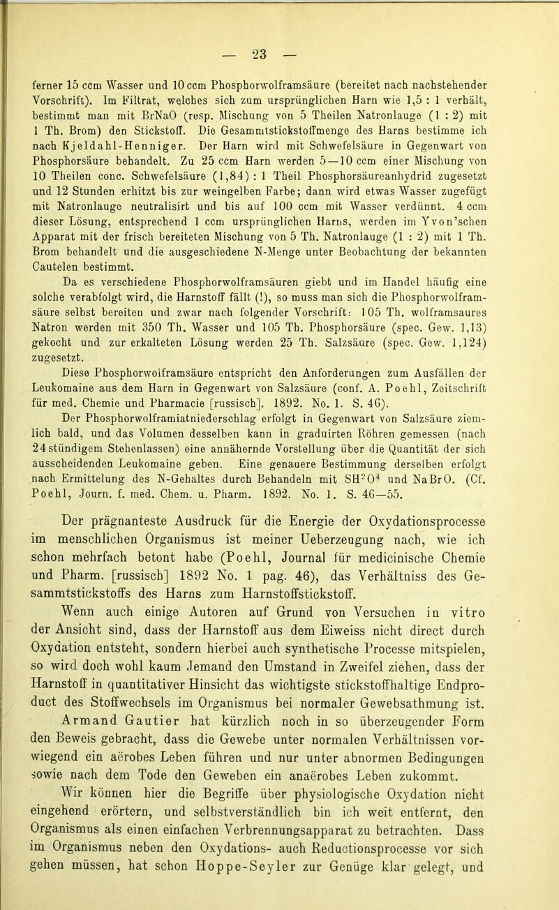 ferner 15 ccm Wasser und 10 ccm Phosphorwolframsäure (bereitet nach nachstehender Vorschrift). Im Filtrat, welches sich zum ursprünglichen Harn wie 1,5 : 1 verhält, bestimmt man mit BrNaO (resp. Mischung von 5 Theilen Natronlauge (1 : 2) mit 1 Th. Brom) den Stickstoff. Die Gesammtstickstoffmenge des Harns bestimme ich nach Kjeldahl-Henniger. Der Harn wird mit Schwefelsäure in Gegenwart von Phosphorsäure behandelt. Zu 25 ccm Harn werden 5 —10 ccm einer Mischung von 10 Theilen conc. Schwefelsäure (1,84): 1 Theil Phosphorsäureanhydrid zugesetzt und 12 Stunden erhitzt bis zur weingelben Farbe; dann wird etwas Wasser zugefügt mit Natronlauge neutralisirt und bis auf 100 ccm mit Wasser verdünnt. 4 ccm dieser Lösung, entsprechend 1 ccm ursprünglichen Harns, werden im Yvon’schen Apparat mit der frisch bereiteten Mischung von 5 Th. Natronlauge (1 : 2) mit 1 Th. Brom behandelt und die ausgeschiedene N-Menge unter Beobachtung der bekannten Cautelen bestimmt. Da es verschiedene Phosphorwolframsäuren giebt und im Handel häufig eine solche verabfolgt wird, die Harnstoff fällt (!), so muss man sich die Phosphorwolfram- säure selbst bereiten und zwar nach folgender Vorschrift: 105 Th. wolframsaures Natron werden mit 350 Th. Wasser und 105 Th. Phosphorsäure (spec. Gew. 1,13) gekocht und zur erkalteten Lösung werden 25 Th. Salzsäure (spec. Gew. 1,124) zugesetzt. Diese Phosphorwolframsäure entspricht den Anforderungen zum Ausfällen der Leukomaine aus dem Harn in Gegenwart von Salzsäure (conf. A. Poe hl, Zeitschrift für med. Chemie und Pharmacia [russisch], 1892. No. 1. S. 4G). Der Phosphorwolframiatniederschlag erfolgt in Gegenwart von Salzsäure ziem- lich bald, und das Volumen desselben kann in graduirten Röhren gemessen (nach 24ständigem Stehenlassen) eine annähernde Vorstellung über die Quantität der sich ausscheidenden Leukomaine geben. Eine genauere Bestimmung derselben erfolgt nach Ermittelung des N-Gehaltes durch Behandeln mit SH204 und NaBrO. (Cf. Poehl, Journ. f. med. Chem. u. Pharm. 1892. No. 1. S. 46—55. Der prägnanteste Ausdruck für die Energie der Oxydationsprocesse im menschlichen Organismus ist meiner Ueberzeugung nach, wie ich schon mehrfach betont habe (Poehl, Journal für medicinische Chemie und Pharm, [russisch] 1892 No. 1 pag. 46), das Verhältniss des Ge- sammtstickstotfs des Harns zum Harnstoffstickstoff. Wenn auch einige Autoren auf Grund von Versuchen in vitro der Ansicht sind, dass der Harnstoff aus dem Eiweiss nicht direct durch Oxydation entsteht, sondern hierbei auch synthetische Processe mitspielen, so wird doch wohl kaum Jemand den Umstand in Zweifel ziehen, dass der Harnstoff in quantitativer Hinsicht das wichtigste stickstoffhaltige Endpro- duct des Stoffwechsels im Organismus bei normaler Gewebsathmung ist. Armand Gautier hat kürzlich noch in so überzeugender Form den Beweis gebracht, dass die Gewebe unter normalen Verhältnissen vor- wiegend ein aerobes Leben führen und nur unter abnormen Bedingungen sowie nach dem Tode den Geweben ein anaerobes Leben zukommt. Wir können hier die Begriffe über physiologische Oxydation nicht eingehend erörtern, und selbstverständlich bin ich weit entfernt, den Organismus als einen einfachen Verbrennungsapparat zu betrachten. Dass im Organismus neben den Oxydations- auch Reductionsprocesse vor sich gehen müssen, hat schon Hoppe-Seyler zur Genüge klar gelegt, und