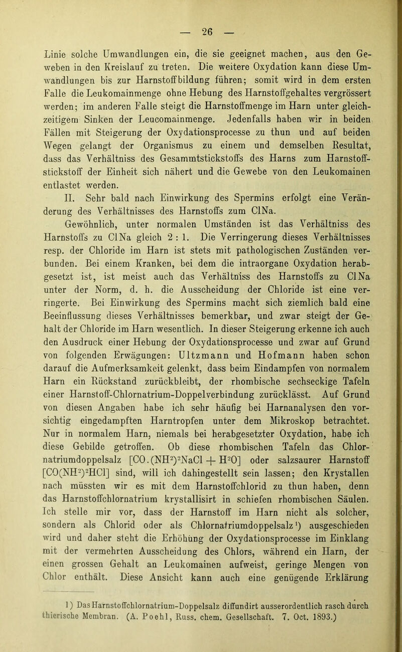 Linie solche Umwandlungen ein, die sie geeignet machen, aus den Ge- weben in den Kreislauf zu treten. Die weitere Oxydation kann diese Um- wandlungen bis zur Harnstoffbildung führen; somit wird in dem ersten Falle die Leukomainmenge ohne Hebung des Harnstoffgehaltes vergrössert werden; im anderen Falle steigt die Harnstoffmenge im Harn unter gleich- zeitigem Sinken der Leucomainmenge. Jedenfalls haben wir in beiden Fällen mit Steigerung der Oxydationsprocesse zu thun und auf beiden Wegen gelangt der Organismus zu einem und demselben Resultat, dass das Verhältniss des Gesammtstickstoffs des Harns zum Harnstoff- stickstoff der Einheit sich nähert und die Gewebe von den Leukomainen entlastet werden. II. Sehr bald nach Einwirkung des Spermins erfolgt eine Verän- derung des Verhältnisses des Harnstoffs zum CINa. Gewöhnlich, unter normalen Umständen ist das Verhältniss des Harnstoffs zu CINa gleich 2 : 1. Die Verringerung dieses Verhältnisses resp. der Chloride im Harn ist stets mit pathologischen Zuständen ver- bunden. Bei einem Kranken, bei dem die intraorgane Oxydation herab- gesetzt ist, ist meist auch das Verhältniss des Harnstoffs zu CINa unter der Norm, d. h. die Ausscheidung der Chloride ist eine ver- ringerte. Bei Einwirkung des Spermins macht sich ziemlich bald eine Beeinflussung dieses Verhältnisses bemerkbar, und zwar steigt der Ge- halt der Chloride im Harn wesentlich. In dieser Steigerung erkenne ich auch den Ausdruck einer Hebung der Oxydationsprocesse und zwar auf Grund von folgenden Erwägungen: Ultzmann und Hofmann haben schon darauf die Aufmerksamkeit gelenkt, dass beim Eindampfen von normalem Harn ein Rückstand zurückbleibt, der rhombische sechseckige Tafeln einer Harnstoff-Chlornatrium-Doppelverbindung zurücklässt. Auf Grund von diesen Angaben habe ich sehr häufig bei Harnanalysen den vor- sichtig eingedampften Harntropfen unter dem Mikroskop betrachtet. Nur in normalem Harn, niemals bei herabgesetzter Oxydation, habe ich diese Gebilde getroffen. Ob diese rhombischen Tafeln das Chlor- natriumdoppelsalz [CO.(NH1 2)2NaCl -j- H20] oder salzsaurer Harnstoff [C0(NH2)2HC1] sind, will ich dahingestellt sein lassen; den Krystallen nach müssten wir es mit dem Harnstoffchlorid zu thun haben, denn das Harnstoffchlornatrium krystallisirt in schiefen rhombischen Säulen. Ich stelle mir vor, dass der Harnstoff im Harn nicht als solcher, sondern als Chlorid oder als Chlornatriumdoppelsalz ’) ausgeschieden wird und daher sieht die Erhöhung der Oxydationsprocesse im Einklang mit der vermehrten Ausscheidung des Chlors, während ein Harn, der einen grossen Gehalt an Leukomainen aufweist, geringe Mengen von Chlor enthält. Diese Ansicht kann auch eine genügende Erklärung 1) DasHarnstoffchlornatrium-Doppelsalz diffundirt ausserordentlich rasch durch thierische Membran. (A. Poehl, Russ. chem. Gesellschaft. 7. Oct. 1893.)