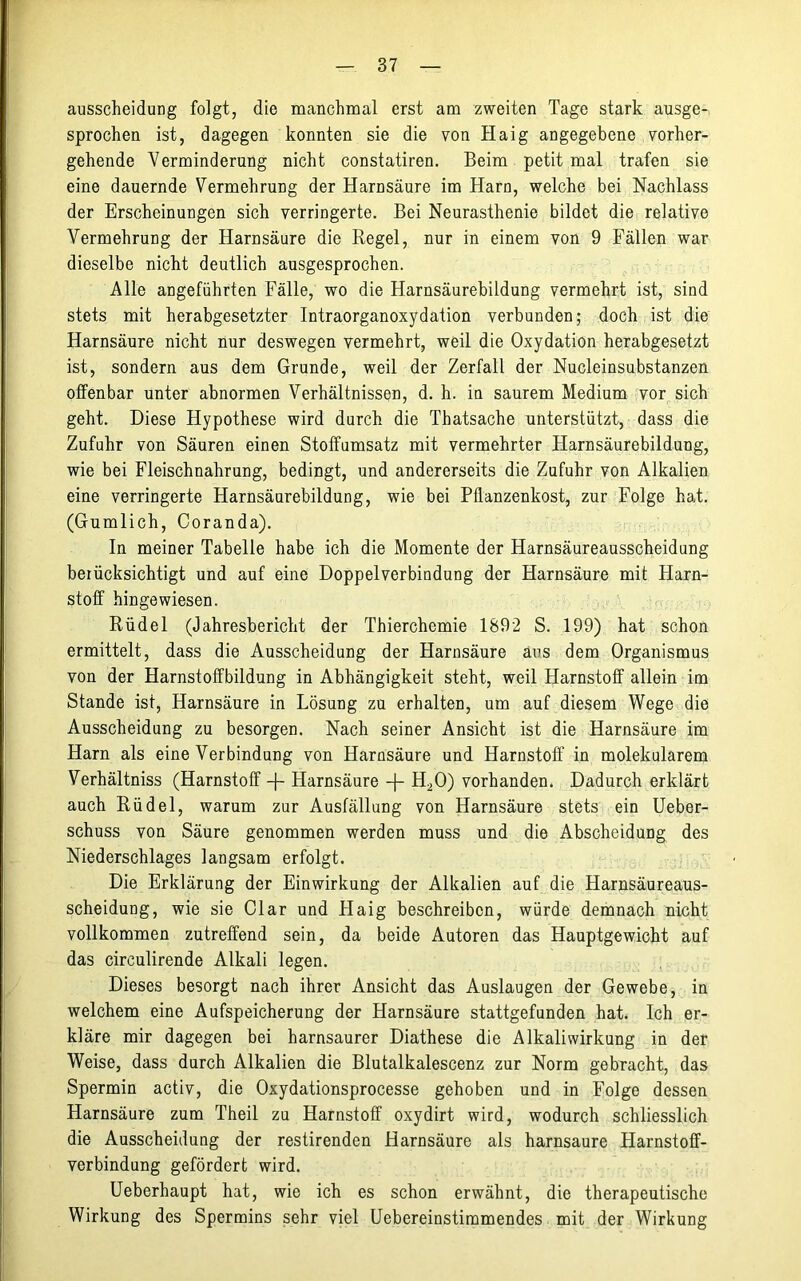 ausscheidung folgt, die manchmal erst am zweiten Tage stark ausge- sprochen ist, dagegen konnten sie die von Haig angegebene vorher- gehende Verminderung nicht constatiren. Beim petit mal trafen sie eine dauernde Vermehrung der Harnsäure im Harn, welche bei Nachlass der Erscheinungen sich verringerte. Bei Neurasthenie bildet die relative Vermehrung der Harnsäure die Regel, nur in einem von 9 Fällen war dieselbe nicht deutlich ausgesprochen. Alle angeführten Fälle, wo die Harnsäurebildung vermehrt ist, sind stets mit herabgesetzter Intraorganoxydation verbunden; doch ist die Harnsäure nicht nur deswegen vermehrt, weil die Oxydation herabgesetzt ist, sondern aus dem Grunde, weil der Zerfall der Nucleinsubstanzen offenbar unter abnormen Verhältnissen, d. h. in saurem Medium vor sich geht. Diese Hypothese wird durch die Thatsache unterstützt, dass die Zufuhr von Säuren einen Stoffumsatz mit vermehrter Harnsäurebildung, wie bei Fleischnahrung, bedingt, und andererseits die Zufuhr von Alkalien eine verringerte Harnsäurebildung, wie bei Pflanzenkost, zur Folge hat. (Gumlich, Coranda). In meiner Tabelle habe ich die Momente der Harnsäureausscheidung berücksichtigt und auf eine Doppelverbindung der Harnsäure mit Harn- stoff hingewiesen. Rüdel (Jahresbericht der Thierchemie 1892 S. 199) hat schon ermittelt, dass die Ausscheidung der Harnsäure ans dem Organismus von der Harnstoffbildung in Abhängigkeit steht, weil Harnstoff allein im Stande ist, Harnsäure in Lösung zu erhalten, um auf diesem Wege die Ausscheidung zu besorgen. Nach seiner Ansicht ist die Harnsäure im Harn als eine Verbindung von Harnsäure und Harnstoff in molekularem Verhältniss (Harnstoff R- Harnsäure -J- H20) vorhanden. Dadurch erklärt auch Rüdel, warum zur Ausfällung von Harnsäure stets ein Ueber- schuss von Säure genommen werden muss und die Abscheidung des Niederschlages langsam erfolgt. Die Erklärung der Einwirkung der Alkalien auf die Harnsäureaus- scheidung, wie sie Clar und Haig beschreiben, würde demnach nicht vollkommen zutreffend sein, da beide Autoren das Hauptgewicht auf das circulirende Alkali legen. Dieses besorgt nach ihrer Ansicht das Auslaugen der Gewebe, in welchem eine Aufspeicherung der Harnsäure stattgefunden hat. Ich er- kläre mir dagegen bei harnsaurer Diathese die Alkaliwirkung in der Weise, dass durch Alkalien die Blutalkalescenz zur Norm gebracht, das Spermin activ, die Oxydationsprocesse gehoben und in Folge dessen Harnsäure zum Theil zu Harnstoff oxydirt wird, wodurch schliesslich die Ausscheidung der restirenden Harnsäure als harnsaure Harnstoff- verbindung gefördert wird. Ueberhaupt hat, wie ich es schon erwähnt, die therapeutische Wirkung des Spermins sehr viel Uebereinstimmendes mit der Wirkung