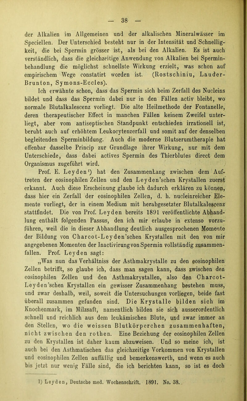 der Alkalien im Allgemeinen und der alkalischen Mineralwässer im Speciellen. Der Unterschied besteht nur in der Intensität und Schnellig- keit, die bei Spermin grösser ist, als bei den Alkalien. Es ist auch verständlich, dass die gleichzeitige Anwendung von Alkalien bei Spermin- behandlung die möglichst schnellste Wirkung erzielt, was schon auf empirischem Wege constatirt worden ist. (Rostschiniu, Lauder- Brunton, Symons-Eccies). Ich erwähnte schon, dass das Spermin sich beim Zerfall des Nucleins bildet und dass das Spermin dabei nur in den Fällen activ bleibt, wo normale Blutalkalescenz vorliegt. Die alte Heilmethode der Fontanelle, deren therapeutischer Effect in manchen Fällen keinem Zweifel unter- liegt, aber vom antiseptischen Standpunkt entschieden irrationell ist, beruht auch auf erhöhtem Leukocytenzerfall und somit auf der denselben begleitenden Sperminbildung. Auch die moderne Blutserumtherapie hat offenbar dasselbe Princip zur Grundlage ihrer Wirkung, nur mit dem Unterschiede, dass dabei actives Spermin des Thierblutes direct dem Organismus zugeführt wird. Prof. E. Leyden1) hat den Zusammenhang zwischen dem Auf- treten der eosinophilen Zellen und den Leyden’schen Krystallen zuerst erkannt. Auch diese Erscheinung glaube ich dadurch erklären zu können, dass hier ein Zerfall der eosinophilen Zellen, d. h. nucleinreicher Ele- mente vorliegt, der in einem Medium mit herabgesetzter Blutalkalescenz stattfindet. Die von Prof. Leyden bereits 1891 veröffentlichte Abhand- lung enthält folgenden Passus, den ich mir erlaube in extenso vorzu- führen, weil die in dieser Abhandlung deutlich ausgesprochenen Momente der Bildung von Charcot-Leyden’schen Krystallen mit den von mir angegebenen Momenten der Inactivirung von Spermin vollständig zusammen- fallen. Prof. Leyden sagt: „Was nun das Verhältnis der Asthmakrystalle zu den eosinophilen Zellen betrifft, so glaube ich, dass man sagen kann, dass zwischen den eosinophilen Zellen und den Asthmakrystallen, also den Charcot- Leyden’schen Krystallen ein gewisser Zusammenhang bestehen muss, und zwar deshalb, weil, soweit die Untersuchungen vorliegen, beide fast überall zusammen gefunden sind. Die Krystalle bilden sich im Knochenmark, im Milzsaft, namentlich bilden sie sich ausserordentlich schnell und reichlich aus dem leukämischen Blute, und zwar immer an den Stellen, wo die weissen Blutkörperchen zusammenhaften, nicht zwischen den rothen. Eine Beziehung der eosinophilen Zellen zu den Krystallen ist daher kaum abzuweisen. Und so meine ich, ist auch bei den Asthmatischen das gleichzeitige Vorkommen von Krystallen und eosinophilen Zellen auffällig und bemerkenswerth, und wenn es auch bis jetzt nur wenig Fälle sind, die ich berichten kann, so ist es doch 1) Leyden, Deutsche med. Wochenschrift. 1891. No. 38.