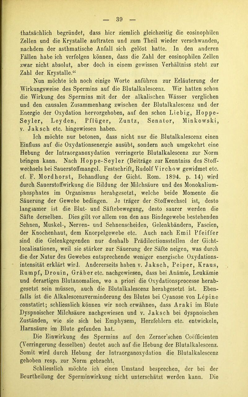 thatsächlich begründet, dass hier ziemlich gleichzeitig die eosinophilen Zellen und die Krystalle auftraten und zum Theil wieder verschwanden, nachdem der asthmatische Anfall sich gelöst hatte. In den anderen Fällen habe ich verfolgen können, dass die Zahl der eosinophilen Zellen zwar nicht absolut, aber doch in einem gewissen Yerhältniss steht zur Zahl der Krystalle.“ Nun möchte ich noch einige Worte anführen zur Erläuterung der Wirkungsweise des Spermins auf die Blutalkalescenz. Wir hatten schon die Wirkung des Spermins mit der der alkalischen Wässer verglichen und den causalen Zusammenhang zwischen der Blutalkalescenz und der Energie der Oxydation hervorgehoben, auf den schon Liebig, Hoppe- Seyler, Leyden, Pflüger, Zuntz, Senator, Minkowski, v. Jak sch etc. hingewiesen haben. Ich möchte nur betonen, dass nicht nur die Blutalkalescenz einen Einfluss auf die Oxydationsenergie ausübt, sondern auch umgekehrt eine Hebung der Intraorganoxydation verringerte Blutalkalescenz zur Norm bringen kann. Nach Hoppe-Seyler (Beiträge zur Kenntniss des Stoff- wechsels bei Sauerstoffmangel. Festschrift, Rudolf Virchow gewidmet etc. cf. F. Mordhorst, Behandlung der Gicht. Rom. 1894. p. 14) wird durch Sauerstoffwirkung die Bildung der Milchsäure und des Monokalium- phosphates im Organismus herabgesetzt, welche beide Momente die Säuerung der Gewebe bedingen. Je träger der Stoffwechsel ist, desto langsamer ist die Blut- und Säftebewegung, desto saurer werden die Säfte derselben. Dies gilt vor allem von den aus Bindegewebe bestehenden Sehnen, Muskel-, Nerven- und Sehnenscheiden, Gelenkbändern, Fascien, der Knochenhaut, dem Knorpelgewebe etc. Auch nach Emil Pfeiffer sind die Gelenkgegenden nur deshalb Prädilectionsstellen der Gicht- localisationen, weil sie stärker zur Säuerung der Säfte neigen, was durch die der Natur des Gewebes entsprechende weniger energische Oxydations- intensität erklärt wird. Andererseits haben v. Jaksch, Peiper, Kraus, Rumpf, Drouin, Gräber etc. nachgewiesen, dass bei Anämie, Leukämie und derartigen Blutanomalien, wo a priori die Oxydatiönsprocesse herab- gesetzt sein müssen, auch die Blutalkalescenz herabgesetzt ist. Eben- falls ist die Alkalescenzverminderung des Blutes bei Cyanose von Lepine constatirt; schliesslich können wir noch erwähnen, dass Araki im Blute Dyspnoischer Milchsäure nachgewiesen und v. Jaksch bei dyspnoischen Zuständen, wie sie sich bei Emphysem, Herzfehlern etc. entwickeln, Harnsäure im Blute gefunden hat. Die Einwirkung des Spermins auf den Zerner’schen Coefficienten (Verringerung desselben) deutet auch auf die Hebung der Blutalkalescenz. Somit wird durch Hebung der Intraorganoxydation die Blutalkalescenz gehoben resp. zur Norm gebracht. Schliesslich möchte ich einen Umstand besprechen, der bei der Beurtheilung der Sperminwirkung nicht unterschätzt werden kann. Die