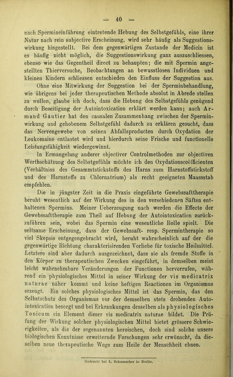 nach Spermineinführüng eintretende Hebung des Selbstgefühls, eine ihrer Natur nach rein subjective Erscheinung, wird sehr häufig als Suggestions- wirkung hingestellt. Bei dem gegenwärtigen Zustande der Medicin ist es häufig nicht möglich, die Suggestionswirkung ganz auszuschliessen, ebenso wie das Gegentheil direct zu behaupten; die mit Sperrain ange- stellten Thierversuche, Beobachtungen an bewusstlosen Individuen und kleinen Kindern schliessen entschieden den Einfluss der Suggestion aus. Ohne eine Mitwirkung der Suggestion bei der Sperminbehandlung, wie übrigens bei jeder therapeutischen Methode absolut in Abrede stellen zu wollen, glaube ich doch, dass die Hebung des Selbstgefühls genügend durch Beseitigung der Autointoxication erklärt werden kann; auch Ar- mand Gautier hat den causalen Zusammenhang zwischen der Spermin- wirkung und gehobenem Selbstgefühl dadurch zu erklären gesucht, dass das Nervengewebe von seinen Abfallsproducten durch Oxydation der Leukomaine entlastet wird und hierdurch seine Frische und functionelle Leistungsfähigkeit wiedergewinnt. In Ermangelung anderer objectiver Controlmethoden zur objectiven Werthschätzung des Selbstgefühls möchte ich den Oxydationscoefficienten (Yerhältniss des Gesammtstickstoffs des Harns zum Harnstoffstickstoff und des Harnstoffs zu Chlornatrium) als recht geeigneten Maassstab empfehlen. Die in jüngster Zeit in die Praxis eingeführte Gewebssafttherapie beruht wesentlich auf der Wirkung des in den verschiedenen Säften ent- haltenen Spermins. Meiner Ueberzeugung nach werden die Effecte der Gewebssafttherapie zum Theil auf Hebung der Autointoxication zurück- zuführen sein, wobei das Spermin eine wesentliche Rolle spielt. Die seltsame Erscheinung, dass der Gewebssaft- resp. Spermintherapie so viel Skepsis entgegen gebracht wird, beruht wahrscheinlich auf der die gegenwärtige Richtung charakterisirenden Vorliebe für toxische Heilmittel. Letztere sind aber dadurch ausgezeichnet, dass sie als fremde Stoffe in den Körper zu therapeutischen Zwecken eingeführt, in demselben meist leicht wahrnehmbare Veränderungen der Functionen hervorrufen, wäh- rend ein physiologisches Mittel in seiner Wirkung der vis medicatrix naturae näher kommt und keine heftigen Reactionen im Organismus erzeugt. Ein solches physiologisches Mittel ist das Spermin, das den Selbstschutz des Organismus vor der demselben stets drohenden Auto- intoxication besorgt und bei Erkrankungen desselben als physiologisches Tonicum ein Element dieser vis medicatrix naturae bildet. Die Prü- fung der Wirkung solcher physiologischen Mittel bietet grössere Schwie- rigkeiten, als die der sogenannten heroischen, doch sind solche unsere biologischen Kenntnisse erweiternde Forschungen sehr erwünscht, da die- selben neue therapeutische Wege zum Heile der Menschheit ebnen. Gedruckt bei L. Schumacher in Berlin.