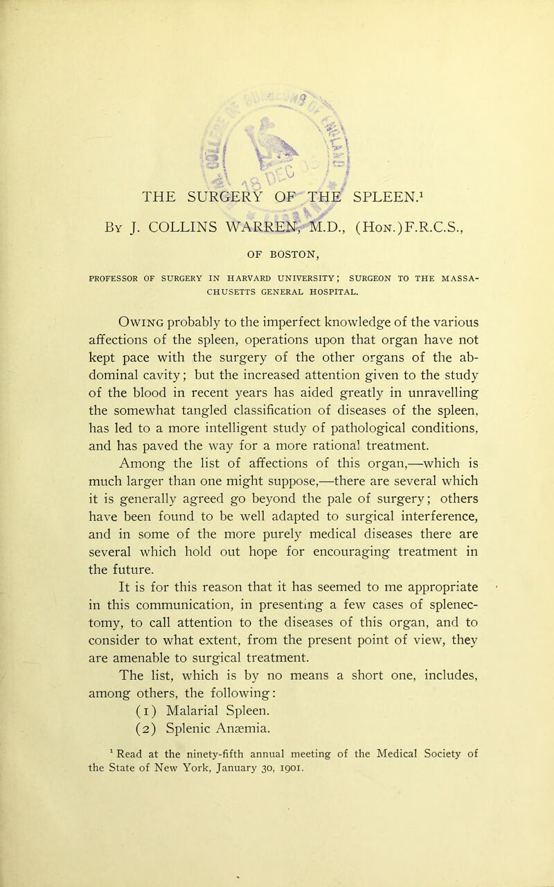 ■af/ *S9 1 V \ -r t V THE SURGERY OF THE SPLEEN.1 By J. COLLINS WARREN, M.D., (Hon.)F.R.C.S., OF BOSTON, PROFESSOR OF SURGERY IN HARVARD UNIVERSITY; SURGEON TO THE MASSA- CHUSETTS GENERAL HOSPITAL. Owing probably to the imperfect knowledge of the various affections of the spleen, operations upon that organ have not kept pace with the surgery of the other organs of the ab- dominal cavity; but the increased attention given to the study of the blood in recent years has aided greatly in unravelling the somewhat tangled classification of diseases of the spleen, has led to a more intelligent study of pathological conditions, and has paved the way for a more rational treatment. Among the list of affections of this organ,—which is much larger than one might suppose,—there are several which it is generally agreed go beyond the pale of surgery; others have been found to be well adapted to surgical interference, and in some of the more purely medical diseases there are several which hold out hope for encouraging treatment in the future. It is for this reason that it has seemed to me appropriate in this communication, in presenting a few cases of splenec- tomy, to call attention to the diseases of this organ, and to consider to what extent, from the present point of view, they are amenable to surgical treatment. The list, which is by no means a short one, includes, among others, the following: (1) Malarial Spleen. (2) Splenic Anaemia. 1 Read at the ninety-fifth annual meeting of the Medical Society of the State of New York, January 30, 1901.