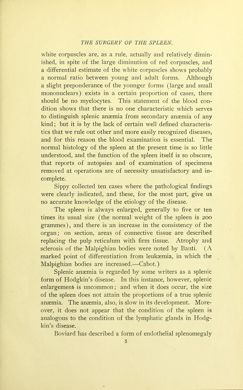 white corpuscles are, as a rule, actually and relatively dimin- ished, in spite of the large diminution of red corpuscles, and a differential estimate of the white corpuscles shows probably a normal ratio between young and adult forms. Although a slight preponderance of the younger forms (large and small mononuclears) exists in a certain proportion of cases, there should be no myelocytes. This statement of the blood con- dition shows that there is no one characteristic which serves to distinguish splenic anaemia from secondary anaemia of any kind; but it is by the lack of certain well defined characteris- tics that we rule out other and more easily recognized diseases, and for this reason the blood examination is essential. The normal histology of the spleen at the present time is so little understood, and the function of the spleen itself is so obscure, that reports of autopsies and of examination of specimens removed at operations are of necessity unsatisfactory and in- complete. Sippy collected ten cases where the pathological findings were clearly indicated, and these, for the most part, give us no accurate knowledge of the etiology of the disease. The spleen is always enlarged, generally to five or ten times its usual size (the normal weight of the spleen is 200 grammes), and there is an increase in the consistency of the organ; on section, areas of connective tissue are described replacing the pulp reticulum with firm tissue. Atrophy and sclerosis of the Malpighian bodies were noted by Banti. (A marked point of differentiation from leukaemia, in which the Malpighian bodies are increased.—Cabot.) Splenic anaemia is regarded by some writers as a splenic form of Hodgkin’s disease. In this instance, however, splenic enlargement is uncommon; and when it does occur, the size of the spleen does not attain the proportions of a true splenic anaemia. The anaemia, also, is slow in its development. More- over, it does not appear that the condition of the spleen is analogous to the condition of the lymphatic glands in Hodg- kin’s disease. Boviard has described a form of endothelial splenomegaly