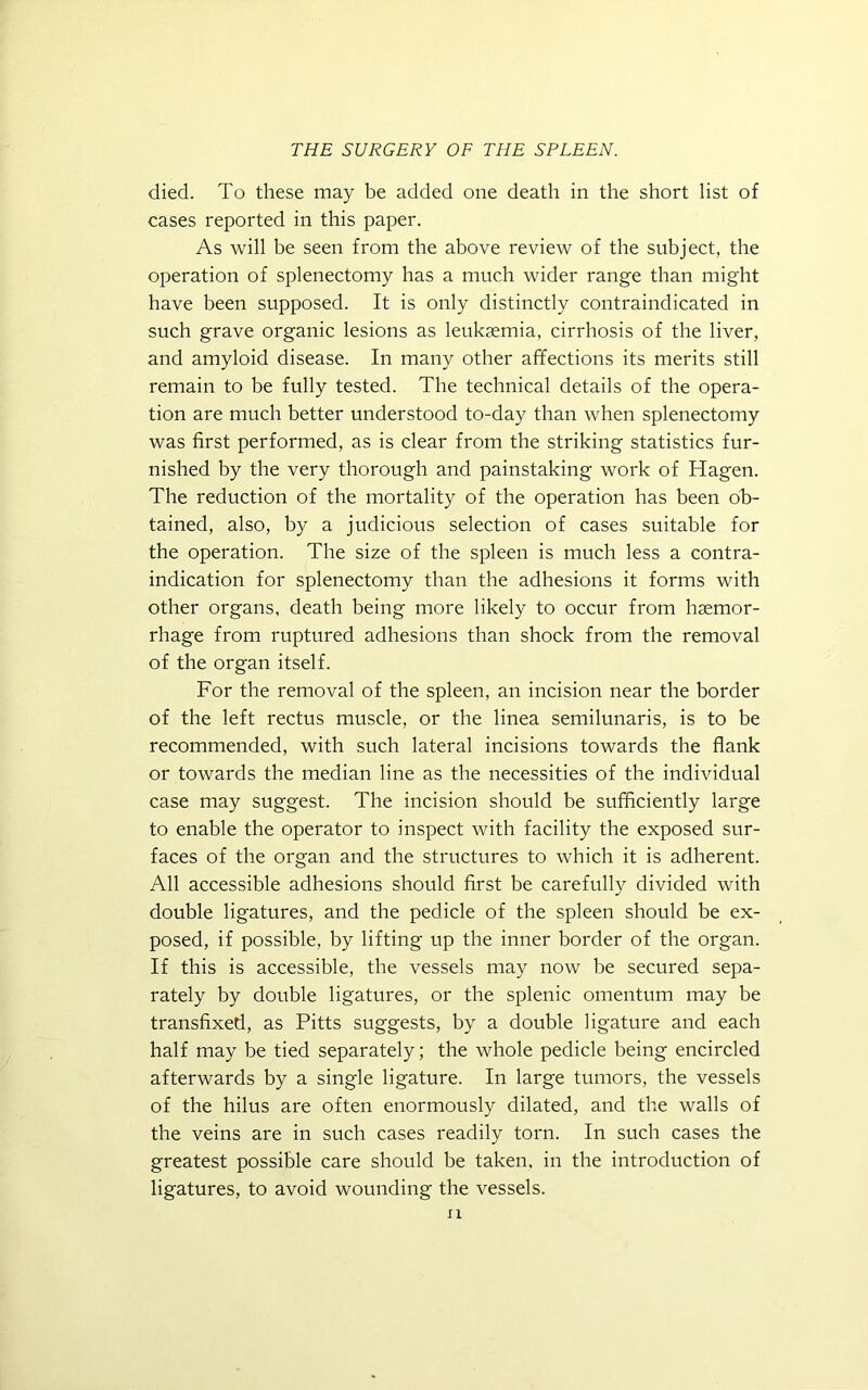 died. To these may be added one death in the short list of cases reported in this paper. As will be seen from the above review of the subject, the operation of splenectomy has a much wider range than might have been supposed. It is only distinctly contraindicated in such grave organic lesions as leukaemia, cirrhosis of the liver, and amyloid disease. In many other affections its merits still remain to be fully tested. The technical details of the opera- tion are much better understood to-day than when splenectomy was first performed, as is clear from the striking statistics fur- nished by the very thorough and painstaking work of Hagen. The reduction of the mortality of the operation has been ob- tained, also, by a judicious selection of cases suitable for the operation. The size of the spleen is much less a contra- indication for splenectomy than the adhesions it forms with other organs, death being more likely to occur from haemor- rhage from ruptured adhesions than shock from the removal of the organ itself. For the removal of the spleen, an incision near the border of the left rectus muscle, or the linea semilunaris, is to be recommended, with such lateral incisions towards the flank or towards the median line as the necessities of the individual case may suggest. The incision should be sufficiently large to enable the operator to inspect with facility the exposed sur- faces of the organ and the structures to which it is adherent. All accessible adhesions should first be carefully divided with double ligatures, and the pedicle of the spleen should be ex- posed, if possible, by lifting up the inner border of the organ. If this is accessible, the vessels may now be secured sepa- rately by double ligatures, or the splenic omentum may be transfixed, as Pitts suggests, by a double ligature and each half may be tied separately; the whole pedicle being encircled afterwards by a single ligature. In large tumors, the vessels of the hilus are often enormously dilated, and the walls of the veins are in such cases readily torn. In such cases the greatest possible care should be taken, in the introduction of ligatures, to avoid wounding the vessels.