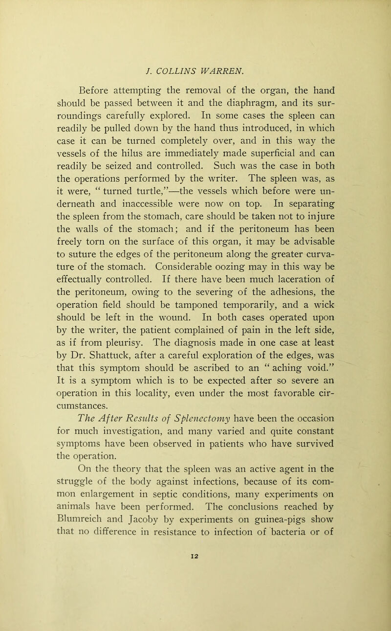 Before attempting the removal of the organ, the hand should be passed between it and the diaphragm, and its sur- roundings carefully explored. In some cases the spleen can readily be pulled down by the hand thus introduced, in which case it can be turned completely over, and in this way the vessels of the hilus are immediately made superficial and can readily be seized and controlled. Such was the case in both the operations performed by the writer. The spleen was, as it were, “ turned turtle,”—the vessels which before were un- derneath and inaccessible were now on top. In separating the spleen from the stomach, care should be taken not to injure the walls of the stomach; and if the peritoneum has been freely torn on the surface of this organ, it may be advisable to suture the edges of the peritoneum along the greater curva- ture of the stomach. Considerable oozing may in this way be effectually controlled. If there have been much laceration of the peritoneum, owing to the severing of the adhesions, the operation field should be tamponed temporarily, and a wick should be left in the wound. In both cases operated upon by the writer, the patient complained of pain in the left side, as if from pleurisy. The diagnosis made in one case at least by Dr. Shattuck, after a careful exploration of the edges, was that this symptom should be ascribed to an “ aching void.” It is a symptom which is to be expected after so severe an operation in this locality, even under the most favorable cir- cumstances. The After Results of Splenectomy have been the occasion for much investigation, and many varied and quite constant symptoms have been observed in patients who have survived the operation. On the theory that the spleen was an active agent in the struggle of the body against infections, because of its com- mon enlargement in septic conditions, many experiments on animals have been performed. The conclusions reached by Blumreich and Jacoby by experiments on guinea-pigs show that no difference in resistance to infection of bacteria or of